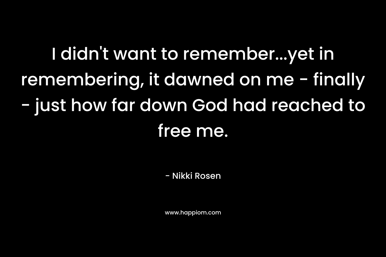 I didn’t want to remember…yet in remembering, it dawned on me – finally – just how far down God had reached to free me. – Nikki Rosen
