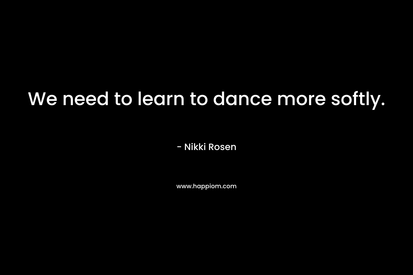 We need to learn to dance more softly. – Nikki Rosen