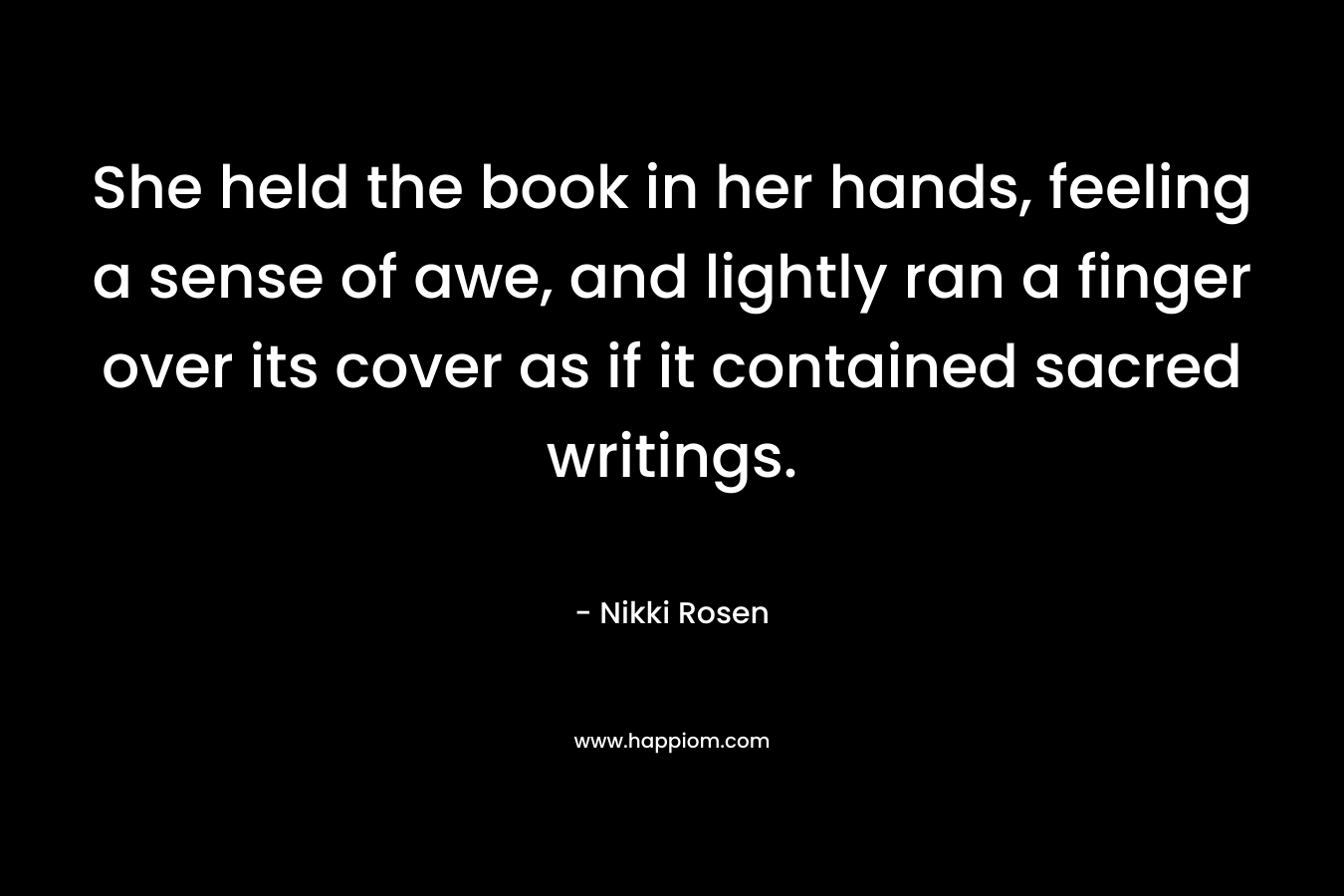 She held the book in her hands, feeling a sense of awe, and lightly ran a finger over its cover as if it contained sacred writings. – Nikki Rosen
