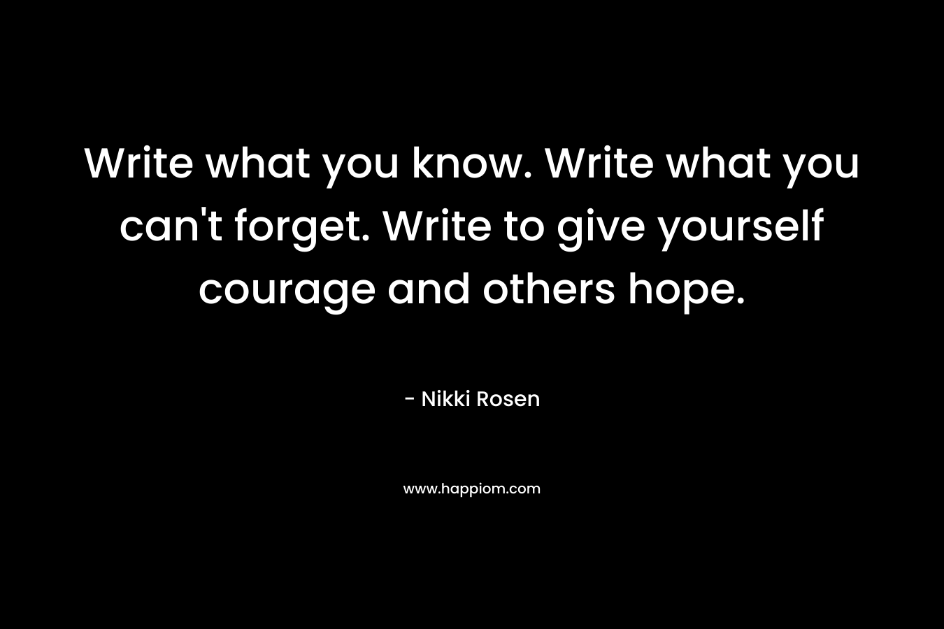 Write what you know. Write what you can’t forget. Write to give yourself courage and others hope. – Nikki Rosen