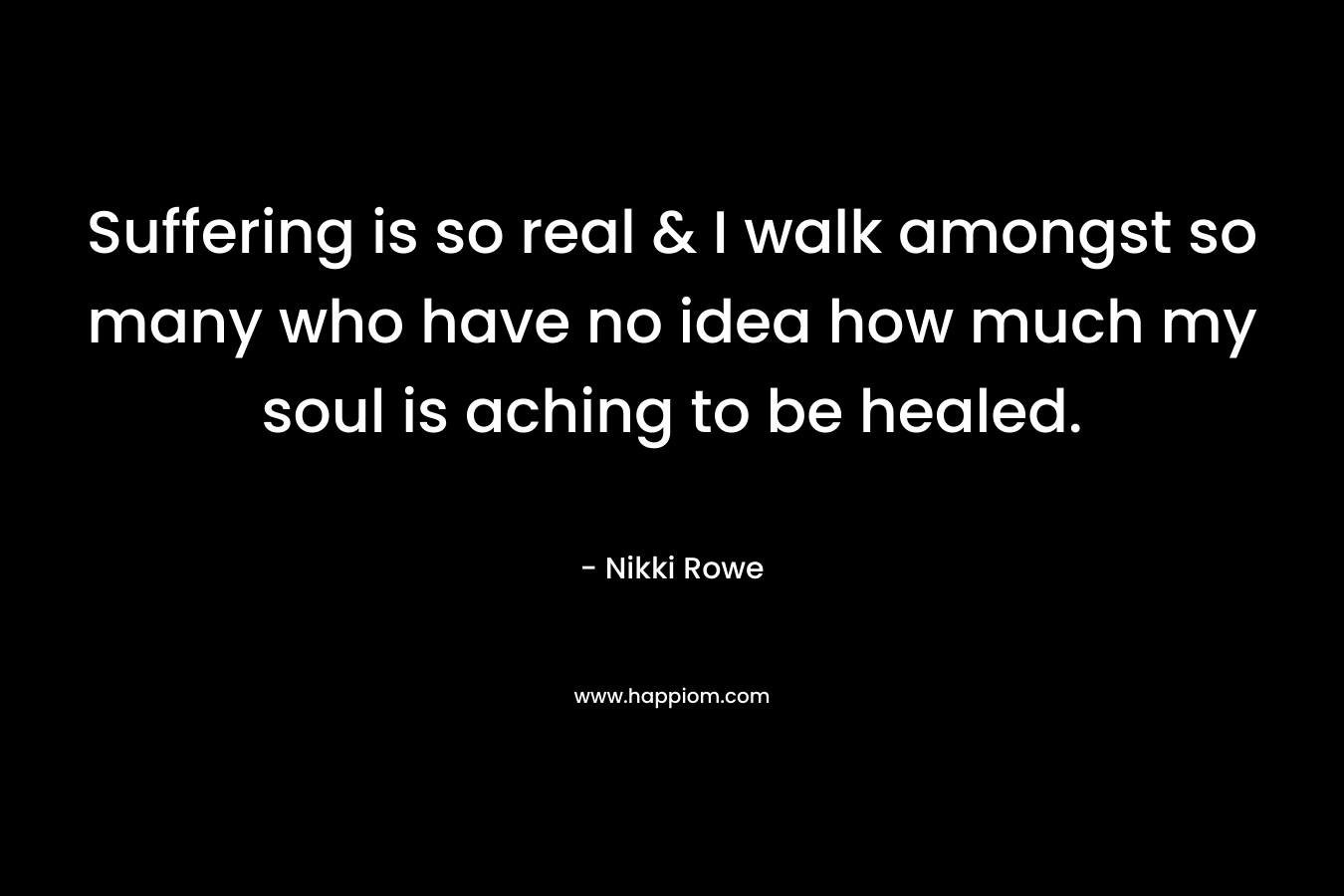 Suffering is so real & I walk amongst so many who have no idea how much my soul is aching to be healed. – Nikki Rowe