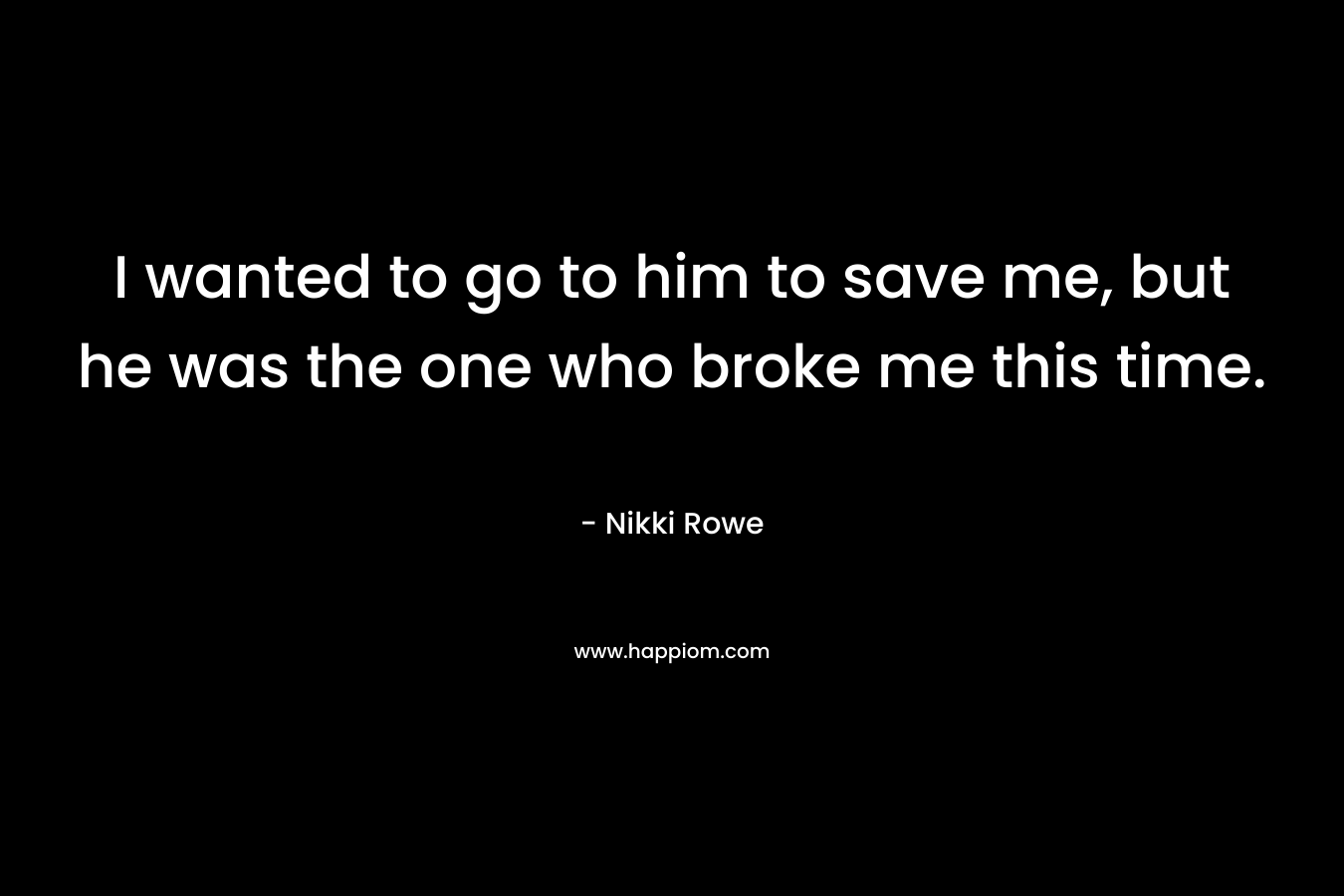 I wanted to go to him to save me, but he was the one who broke me this time.