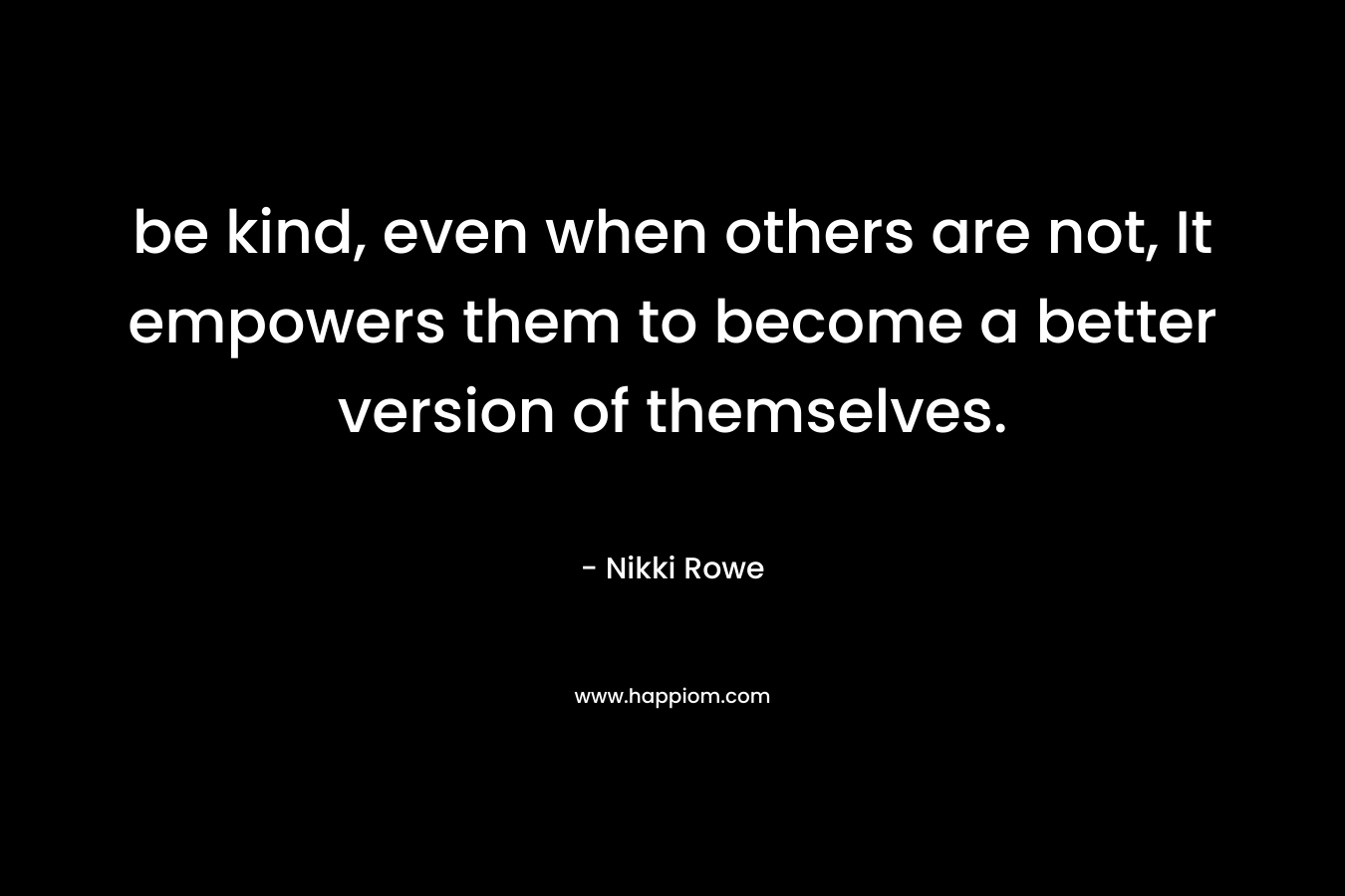 be kind, even when others are not, It empowers them to become a better version of themselves. – Nikki Rowe