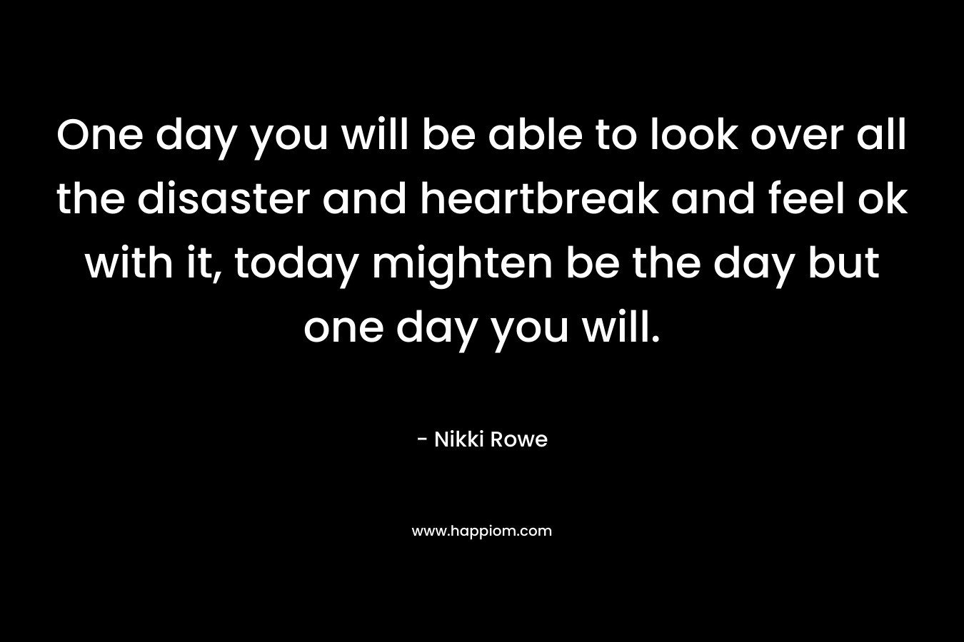 One day you will be able to look over all the disaster and heartbreak and feel ok with it, today mighten be the day but one day you will.