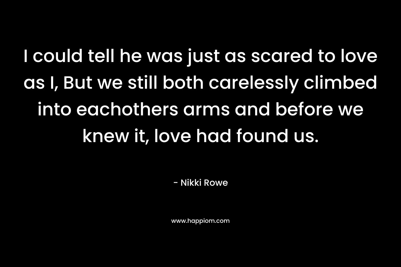 I could tell he was just as scared to love as I, But we still both carelessly climbed into eachothers arms and before we knew it, love had found us. – Nikki Rowe