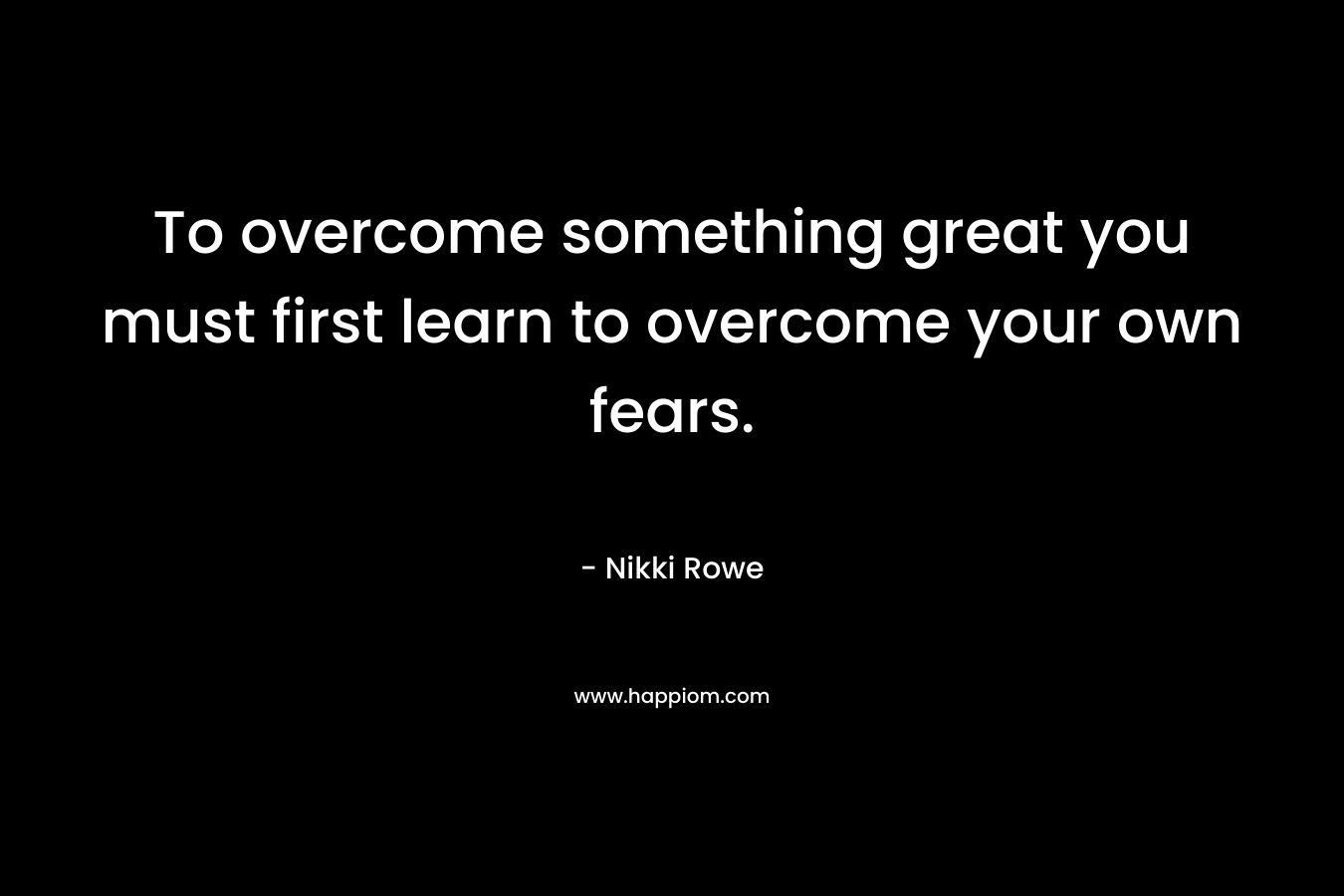 To overcome something great you must first learn to overcome your own fears. – Nikki Rowe