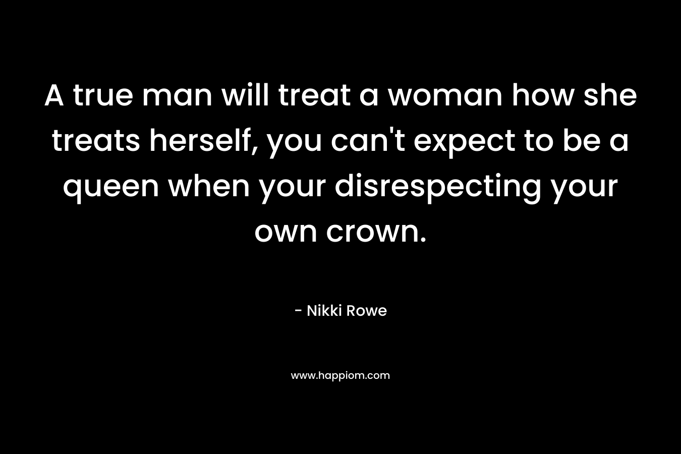A true man will treat a woman how she treats herself, you can't expect to be a queen when your disrespecting your own crown.