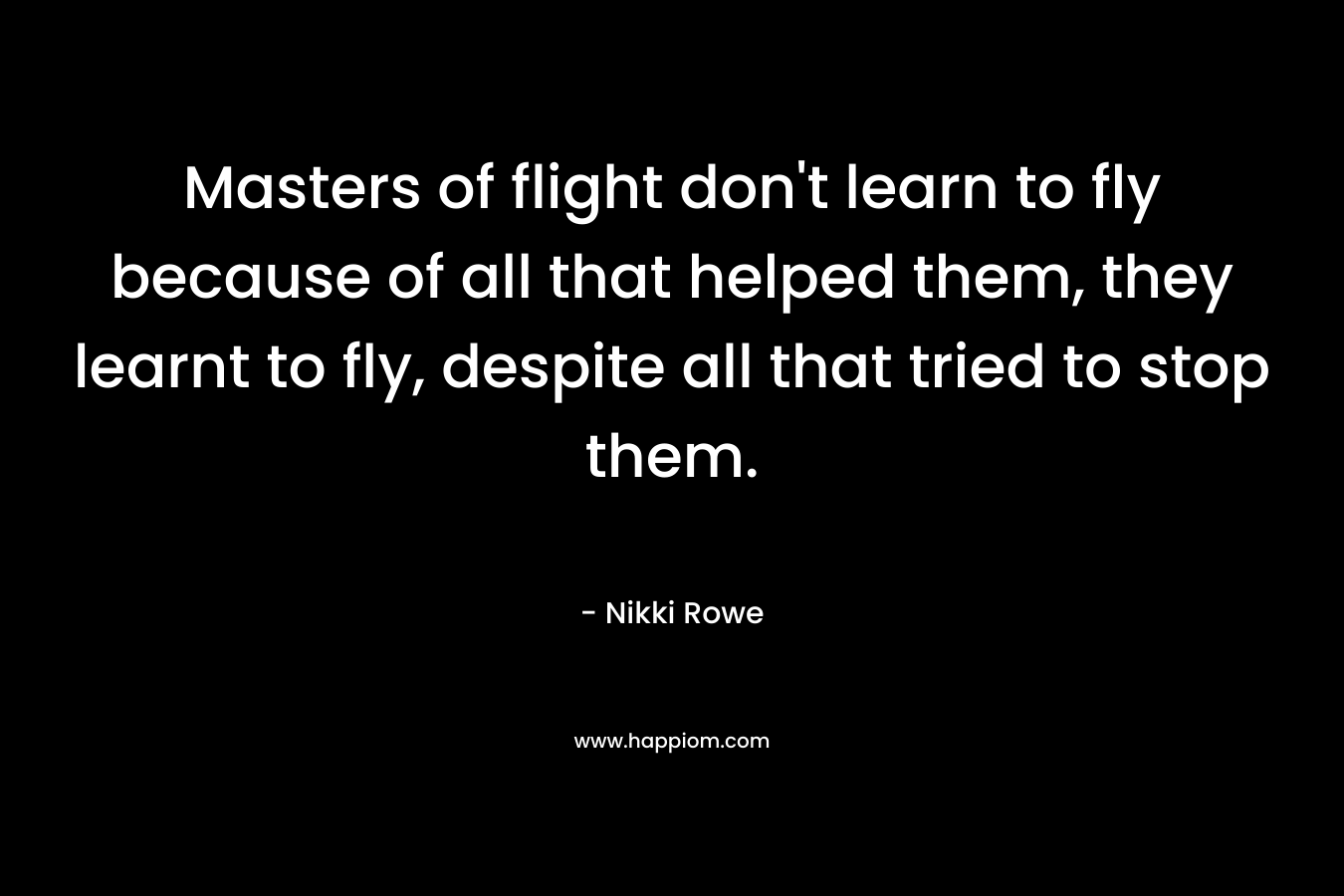 Masters of flight don't learn to fly because of all that helped them, they learnt to fly, despite all that tried to stop them.