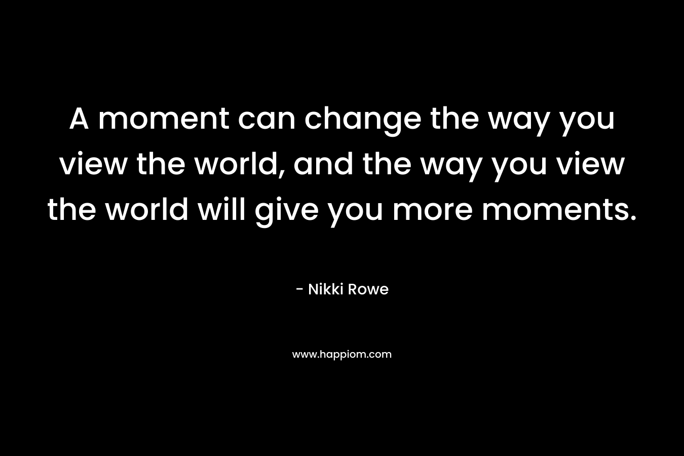 A moment can change the way you view the world, and the way you view the world will give you more moments.