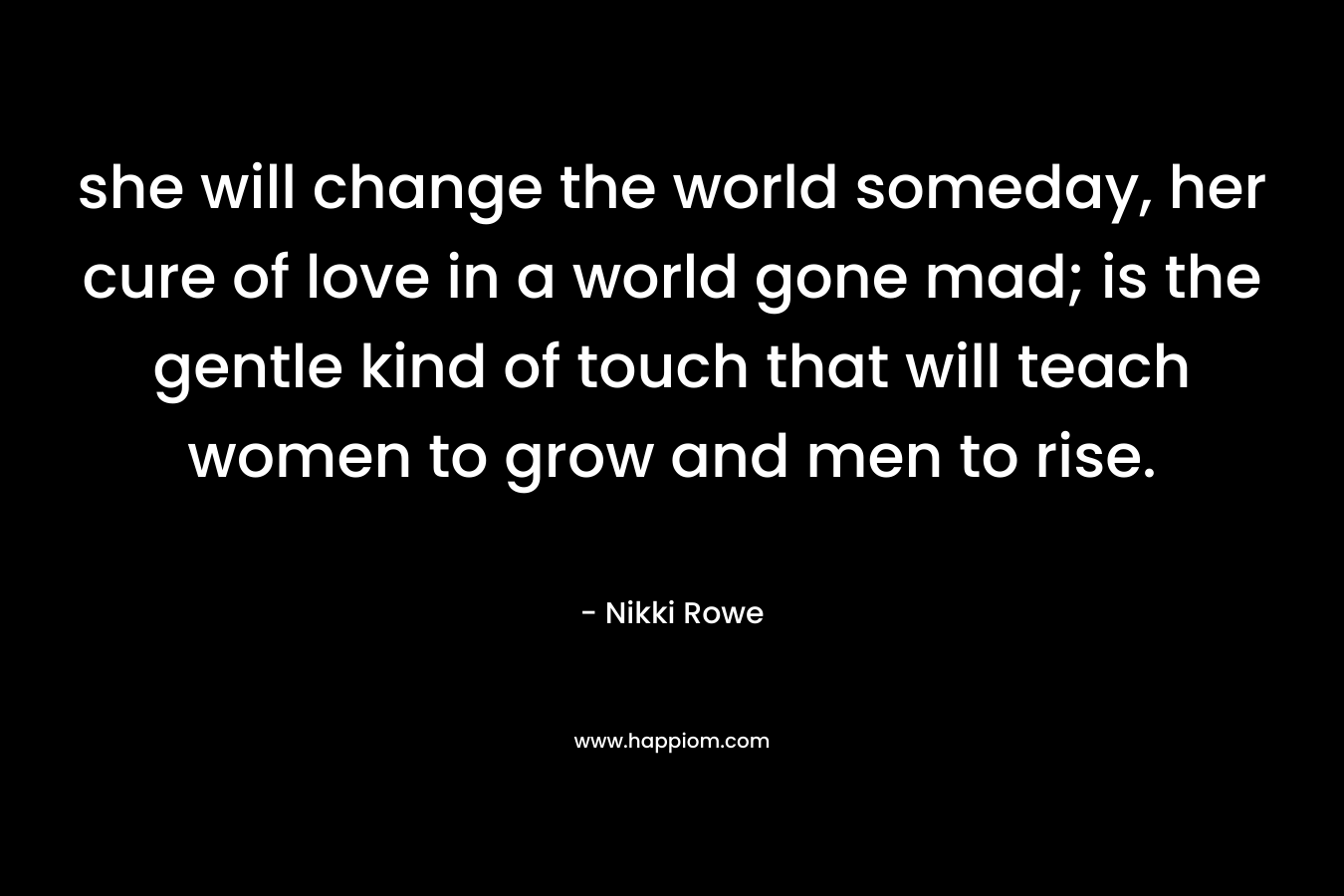 she will change the world someday, her cure of love in a world gone mad; is the gentle kind of touch that will teach women to grow and men to rise.