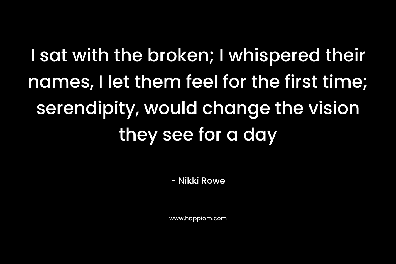 I sat with the broken; I whispered their names, I let them feel for the first time; serendipity, would change the vision they see for a day – Nikki Rowe