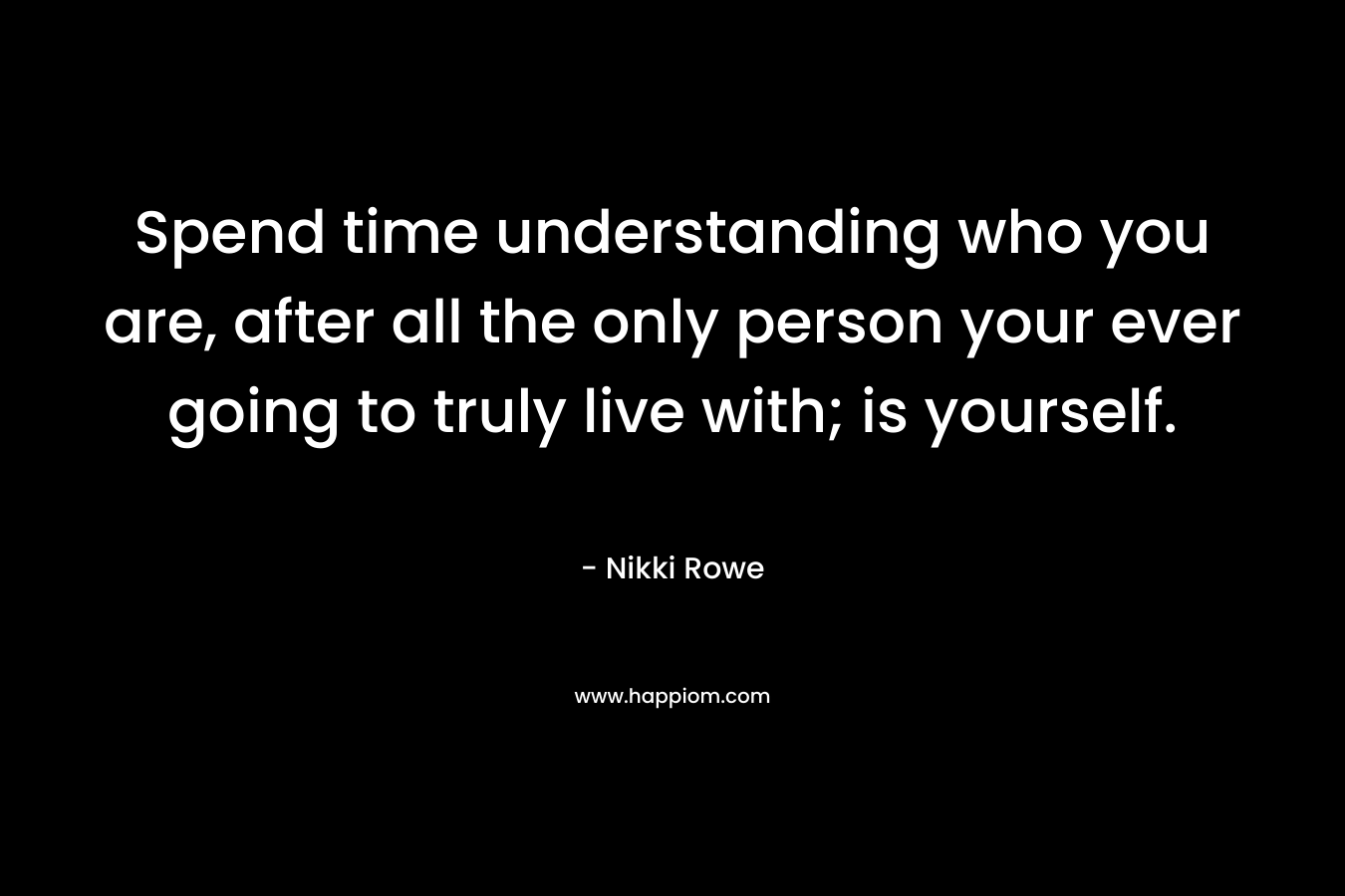 Spend time understanding who you are, after all the only person your ever going to truly live with; is yourself.