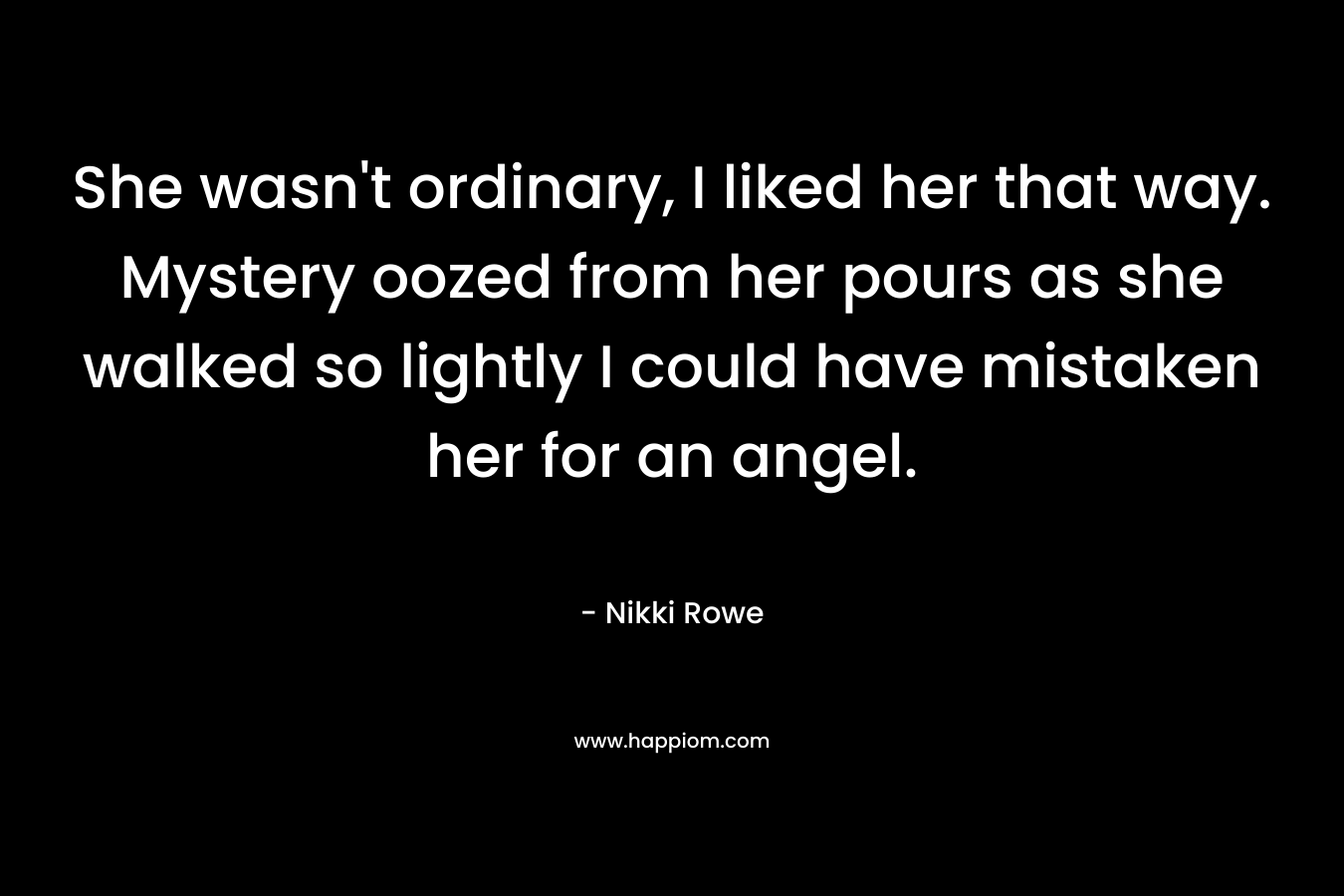 She wasn’t ordinary, I liked her that way. Mystery oozed from her pours as she walked so lightly I could have mistaken her for an angel. – Nikki Rowe