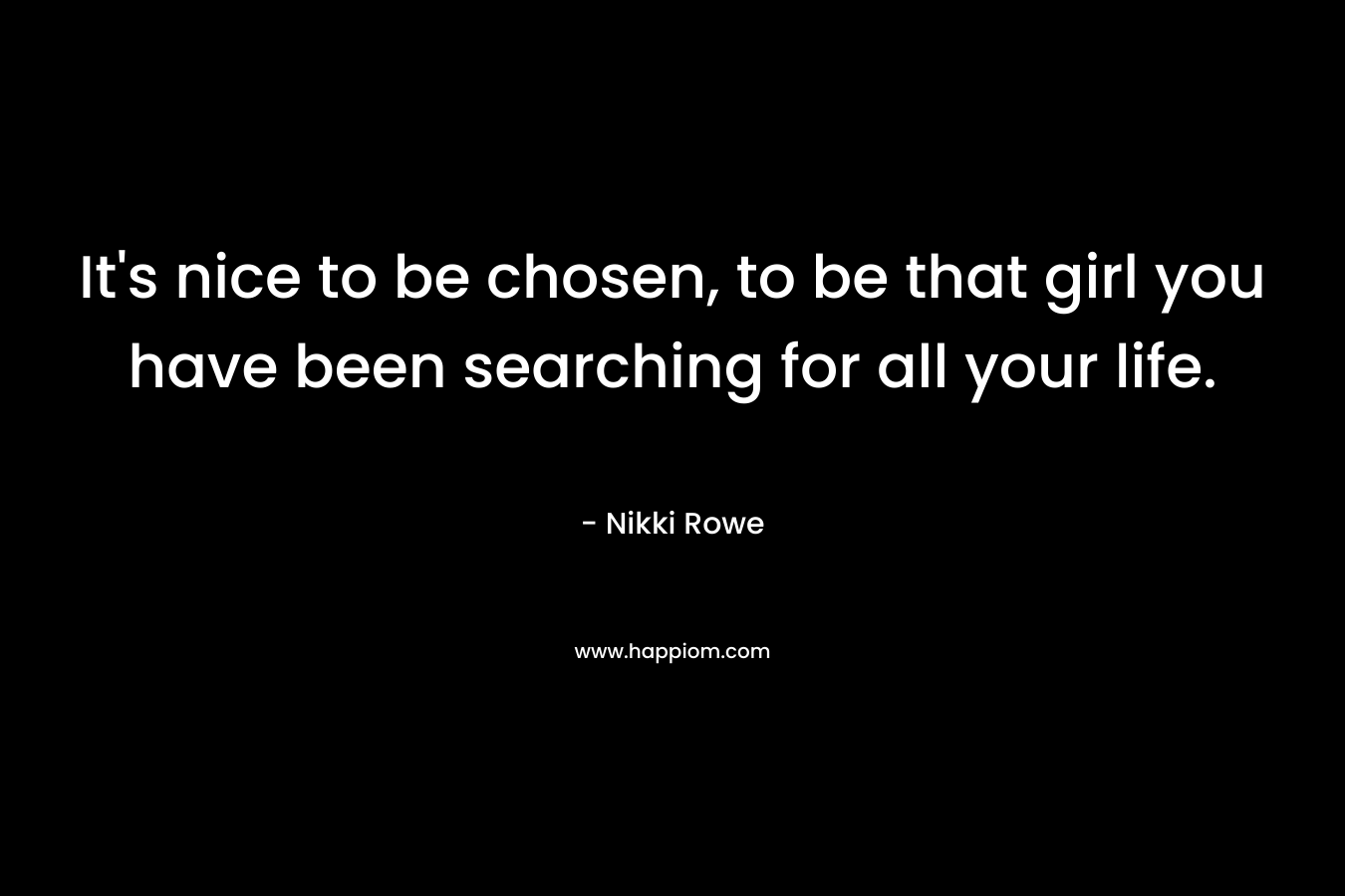 It’s nice to be chosen, to be that girl you have been searching for all your life. – Nikki Rowe