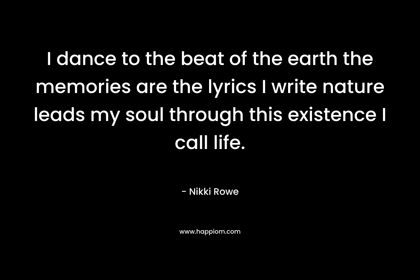 I dance to the beat of the earth the memories are the lyrics I write nature leads my soul through this existence I call life. – Nikki Rowe