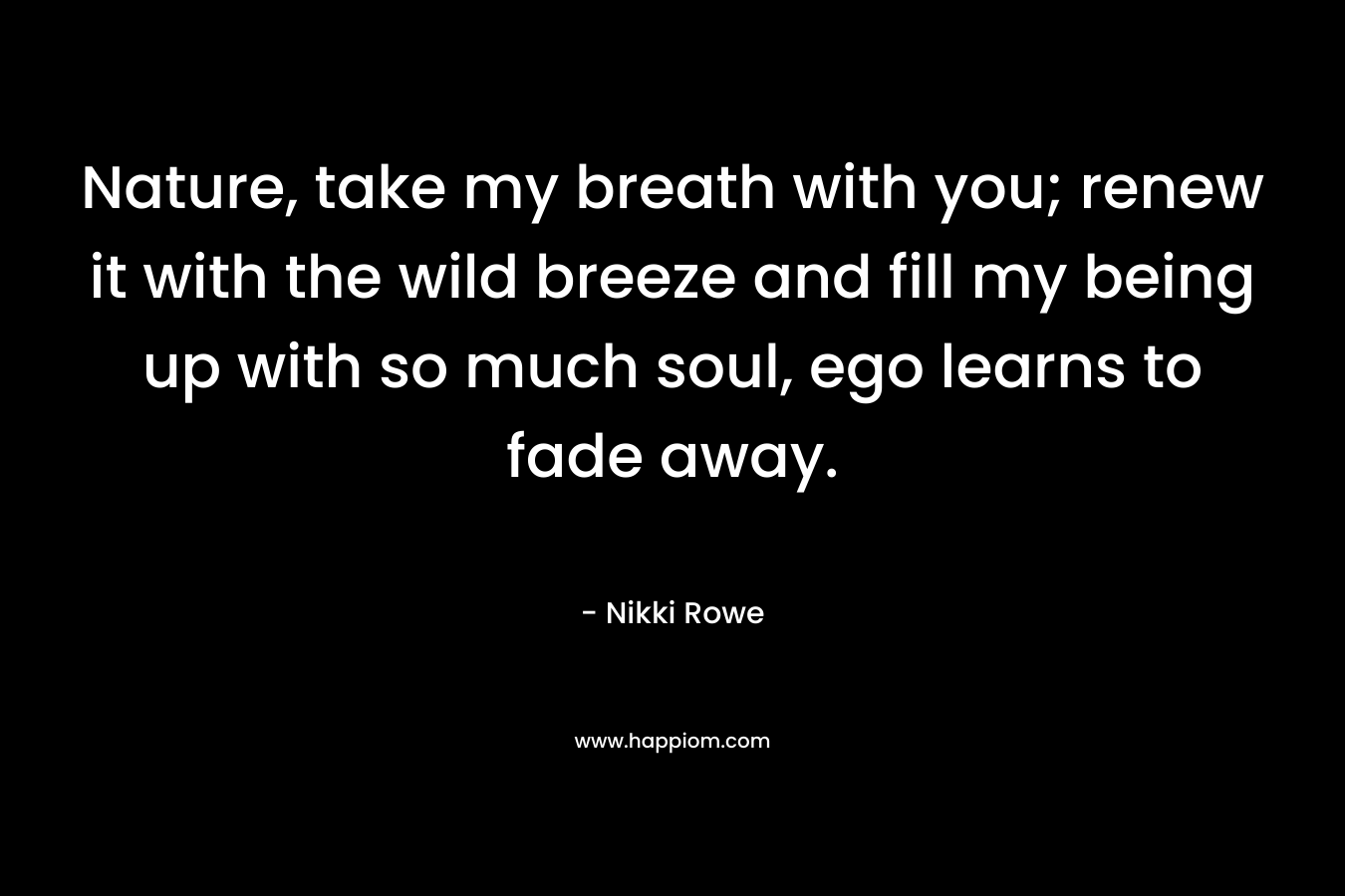 Nature, take my breath with you; renew it with the wild breeze and fill my being up with so much soul, ego learns to fade away.