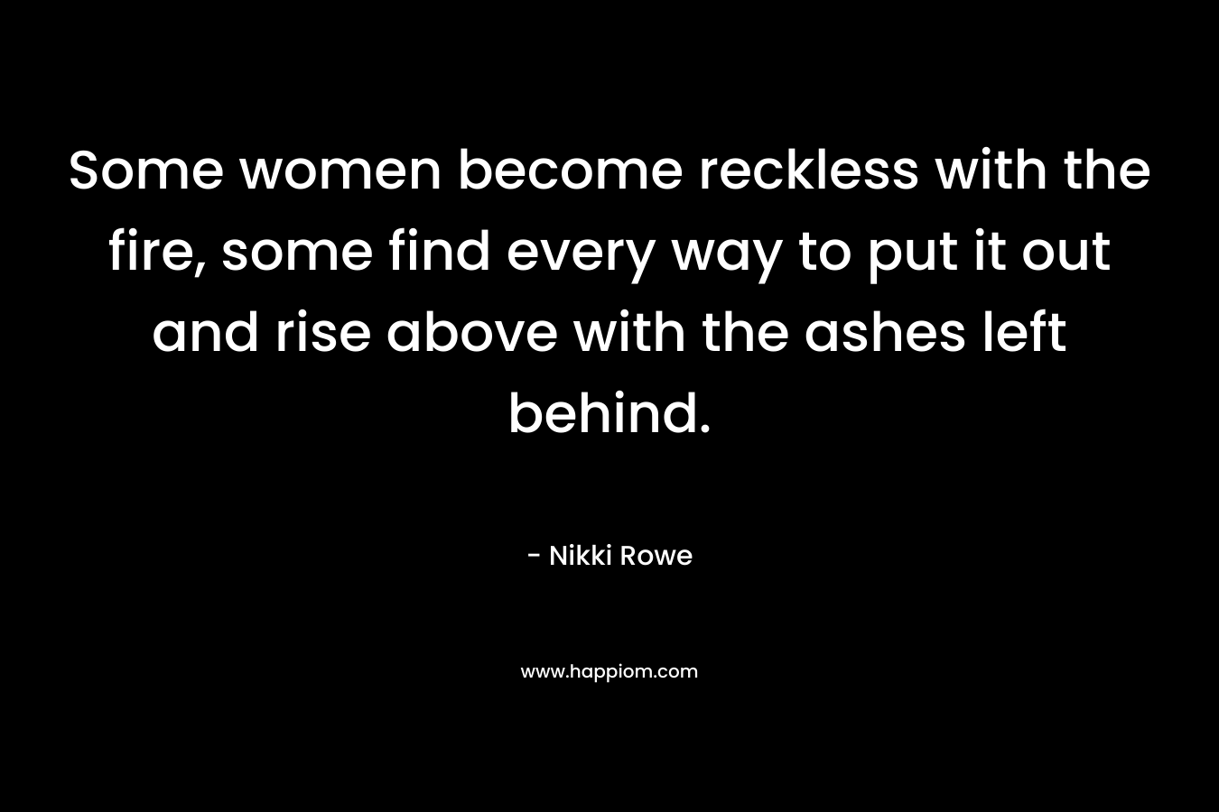 Some women become reckless with the fire, some find every way to put it out and rise above with the ashes left behind. – Nikki Rowe