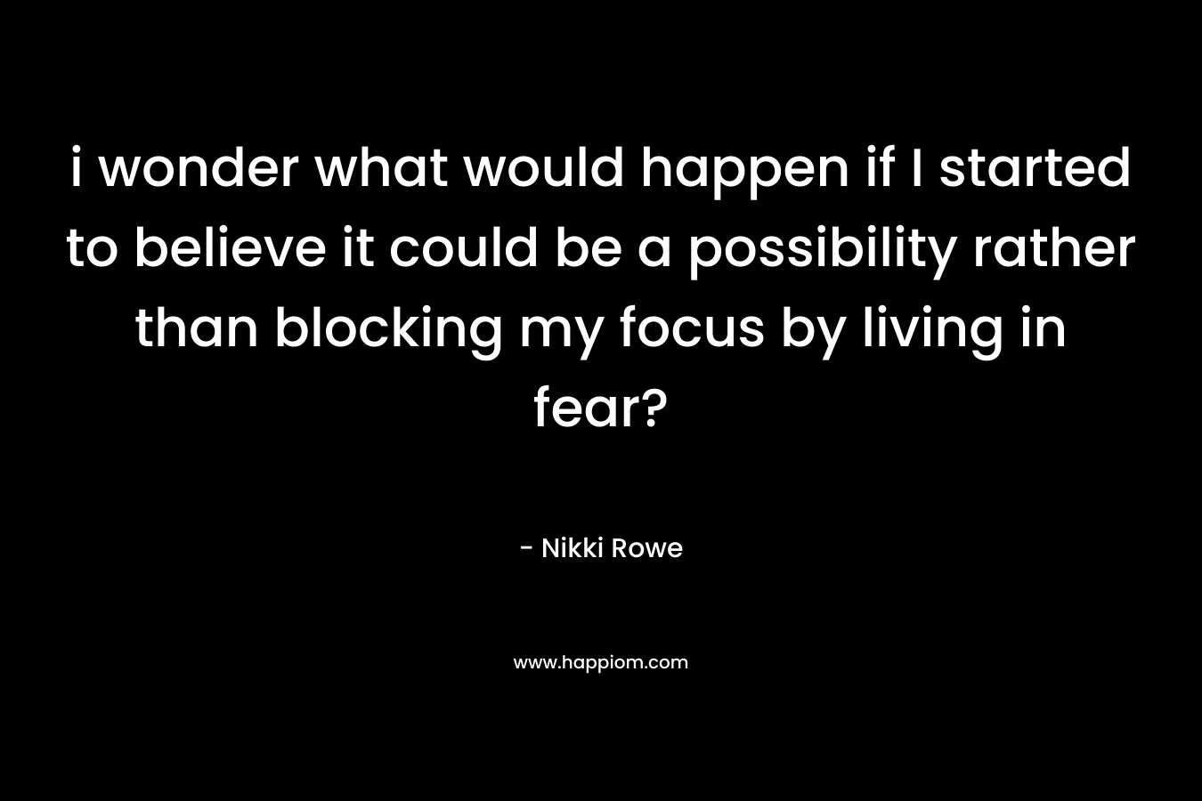i wonder what would happen if I started to believe it could be a possibility rather than blocking my focus by living in fear?