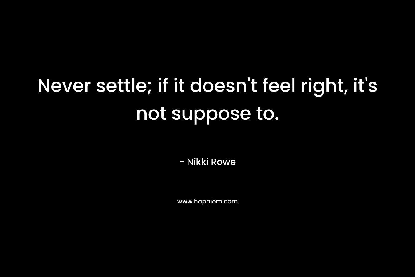 Never settle; if it doesn’t feel right, it’s not suppose to. – Nikki Rowe