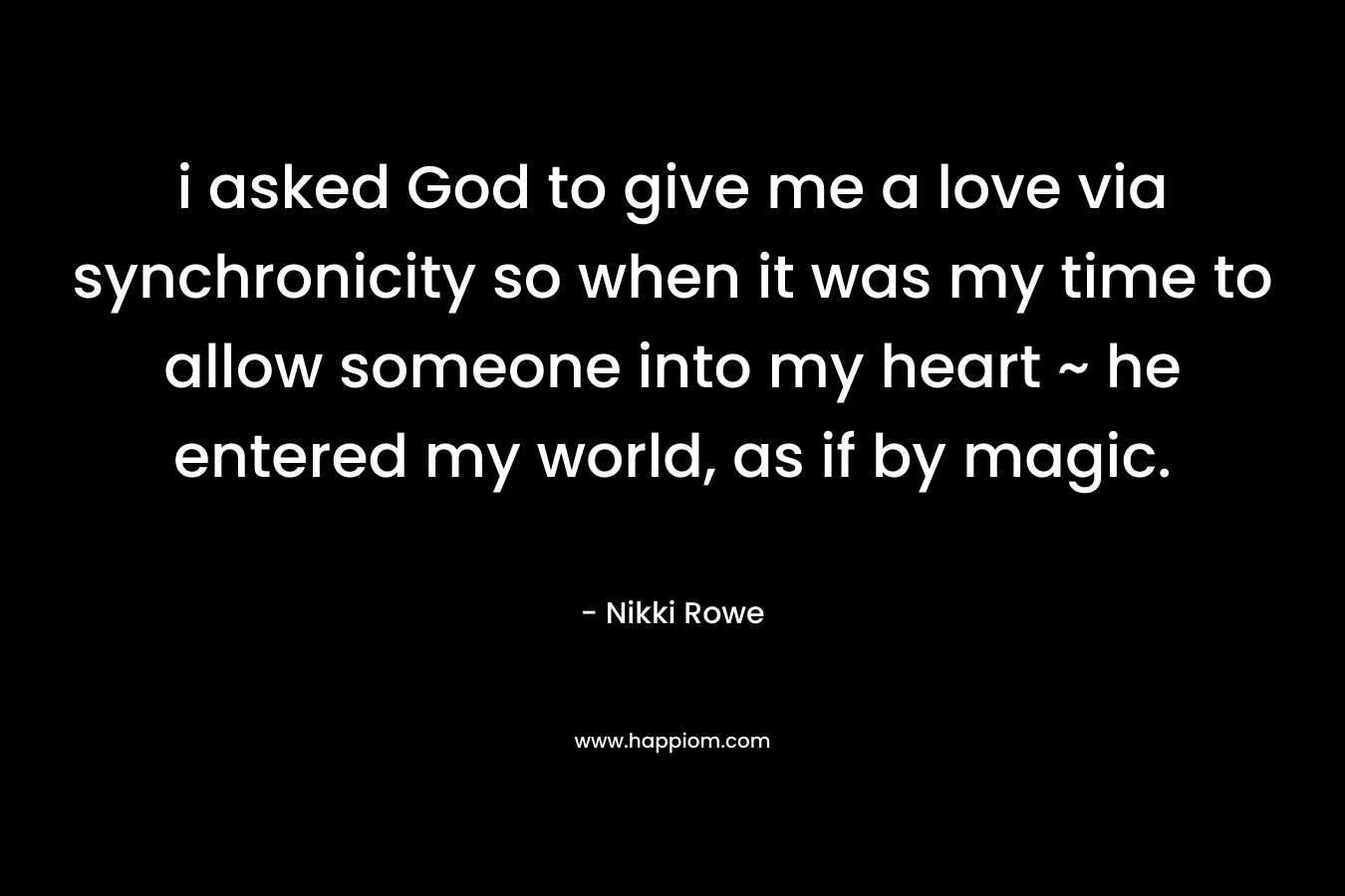 i asked God to give me a love via synchronicity so when it was my time to allow someone into my heart ~ he entered my world, as if by magic. – Nikki Rowe