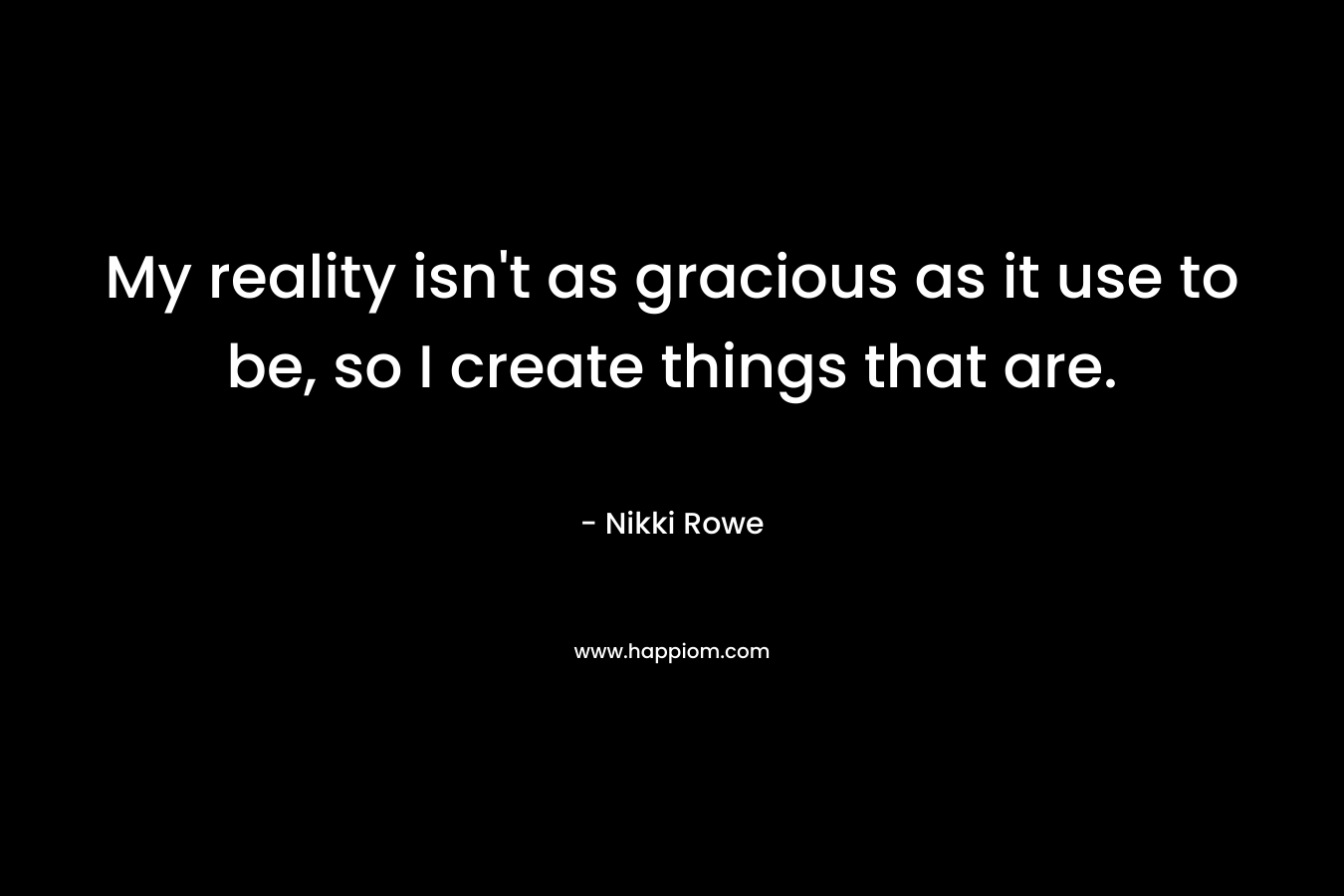 My reality isn’t as gracious as it use to be, so I create things that are. – Nikki Rowe