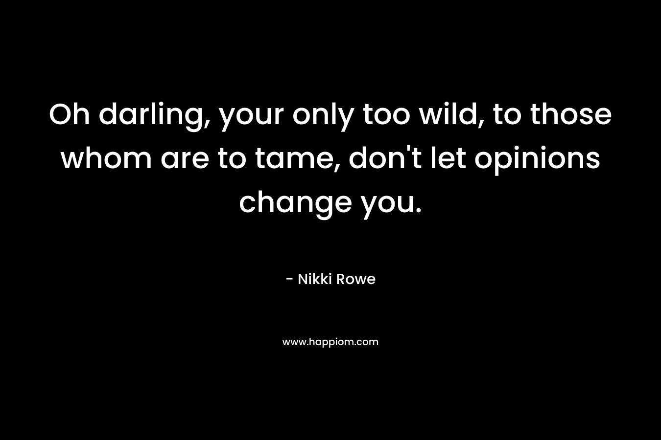 Oh darling, your only too wild, to those whom are to tame, don’t let opinions change you. – Nikki Rowe