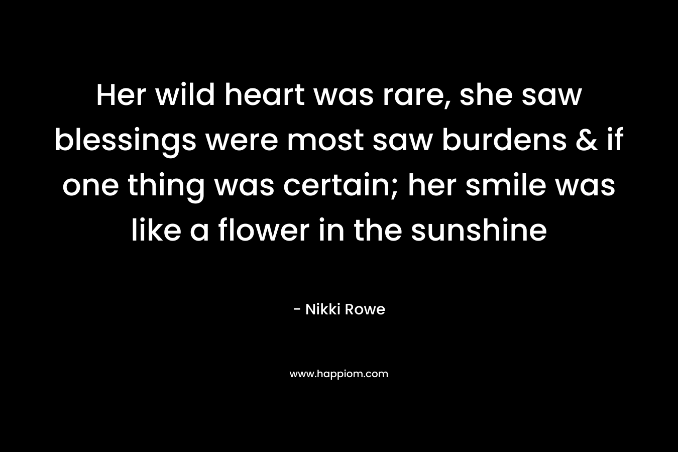 Her wild heart was rare, she saw blessings were most saw burdens & if one thing was certain; her smile was like a flower in the sunshine – Nikki Rowe