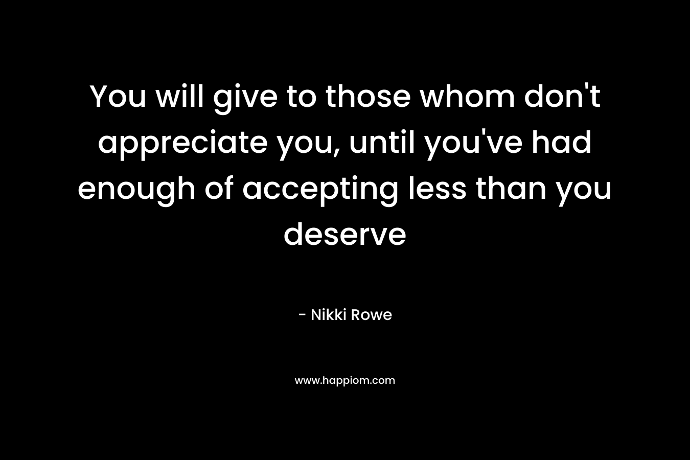 You will give to those whom don’t appreciate you, until you’ve had enough of accepting less than you deserve – Nikki Rowe
