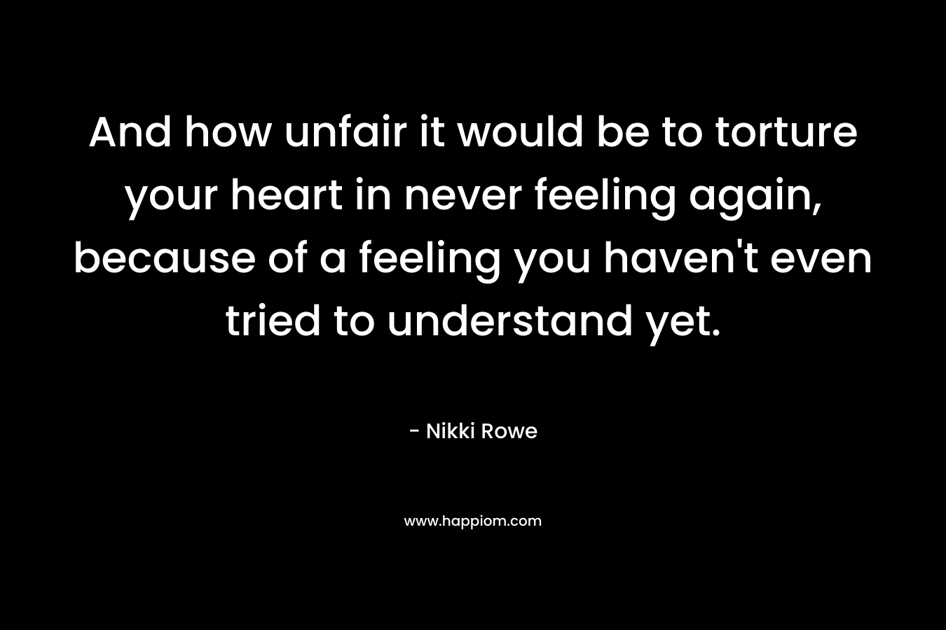 And how unfair it would be to torture your heart in never feeling again, because of a feeling you haven’t even tried to understand yet. – Nikki Rowe