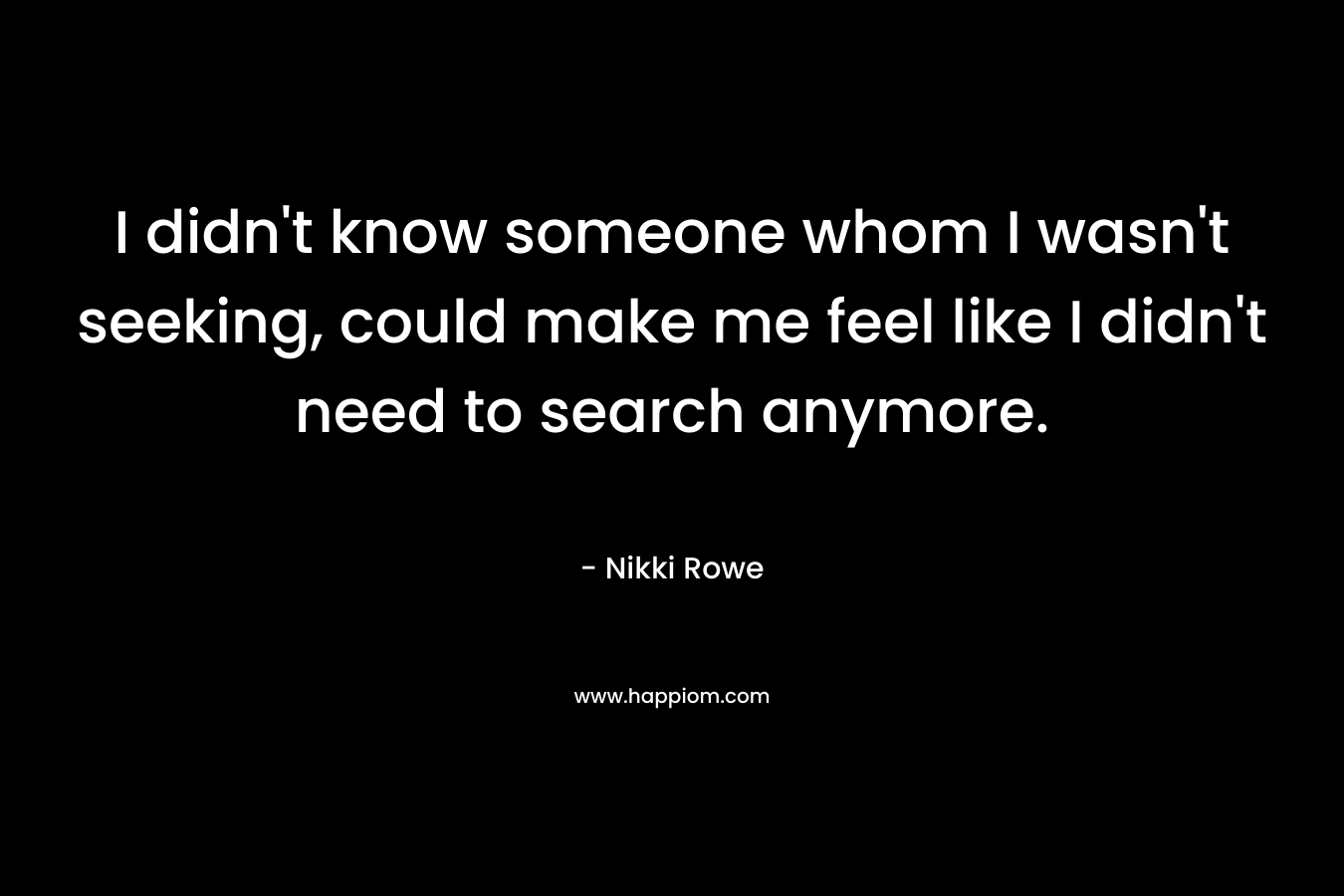 I didn’t know someone whom I wasn’t seeking, could make me feel like I didn’t need to search anymore. – Nikki Rowe