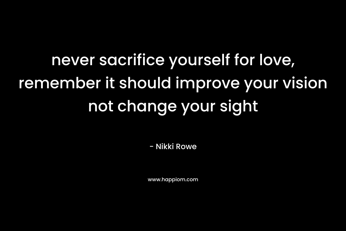never sacrifice yourself for love, remember it should improve your vision not change your sight