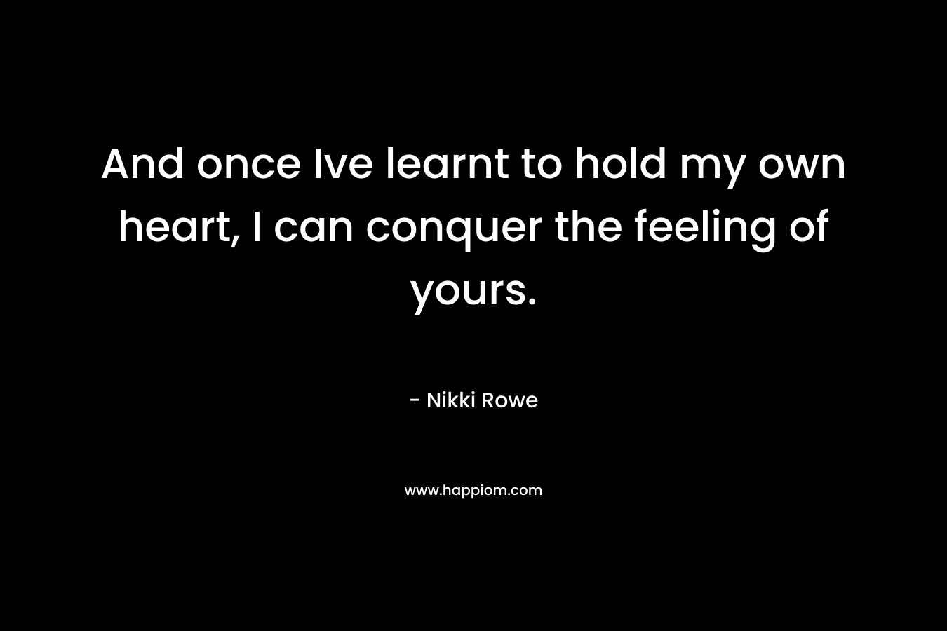 And once Ive learnt to hold my own heart, I can conquer the feeling of yours. – Nikki Rowe