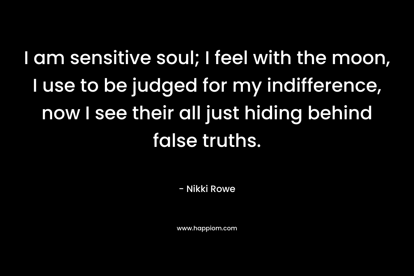 I am sensitive soul; I feel with the moon, I use to be judged for my indifference, now I see their all just hiding behind false truths. – Nikki Rowe