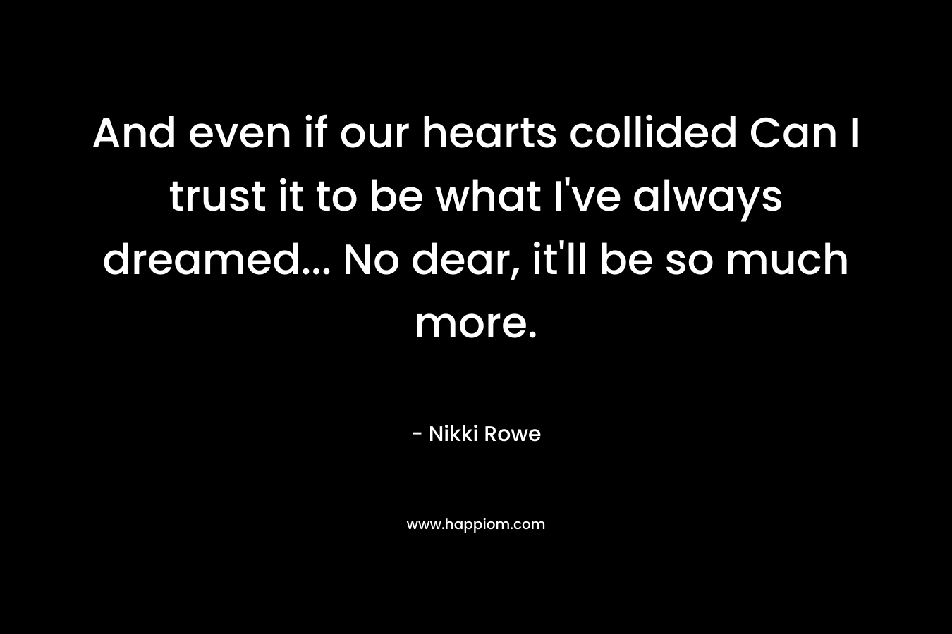And  even if our hearts collided  Can I trust it to be  what I’ve always dreamed…  No dear,  it’ll be so much more. – Nikki Rowe