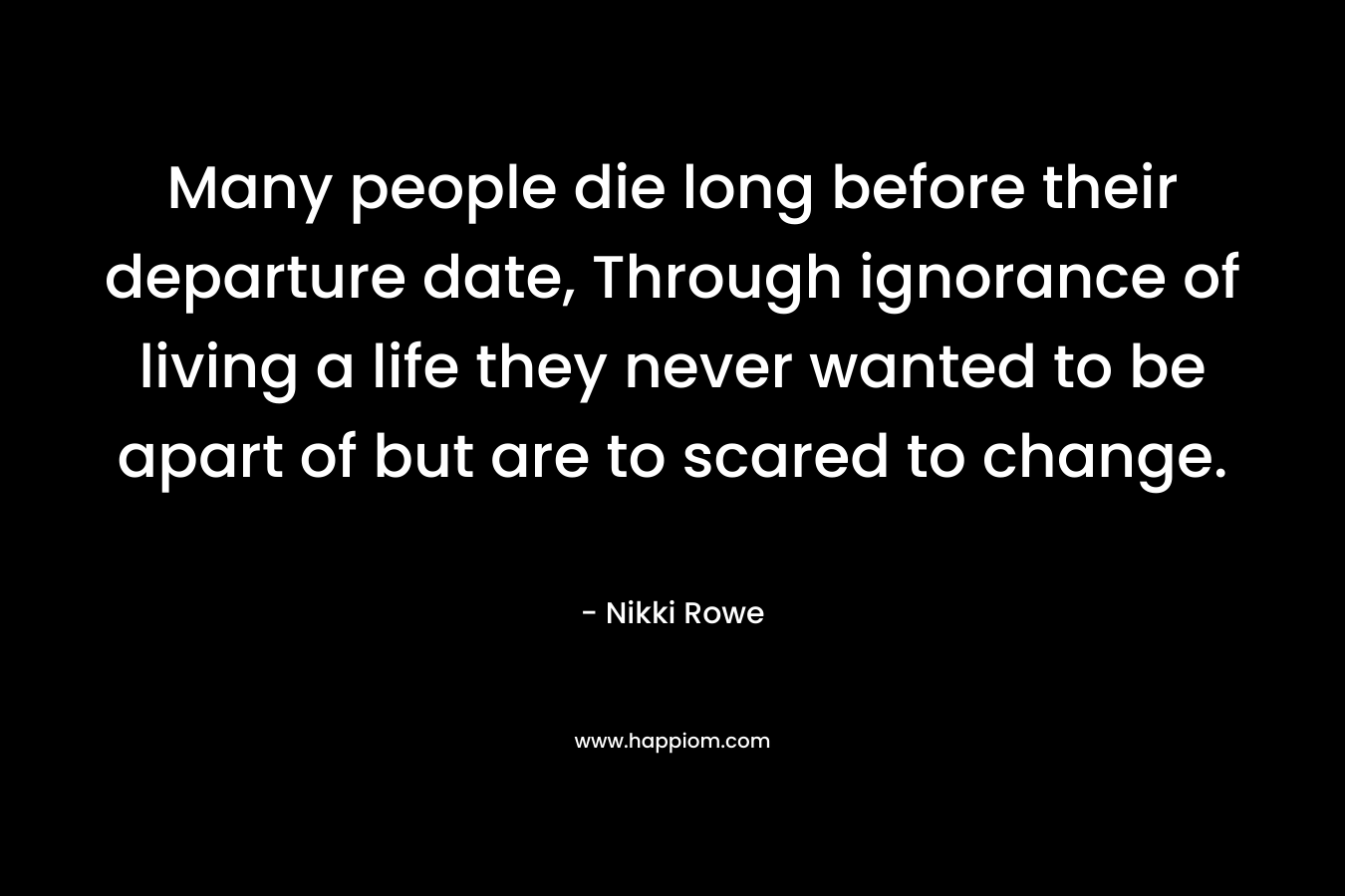 Many people die long before their departure date, Through ignorance of living a life they never wanted to be apart of but are to scared to change. – Nikki Rowe