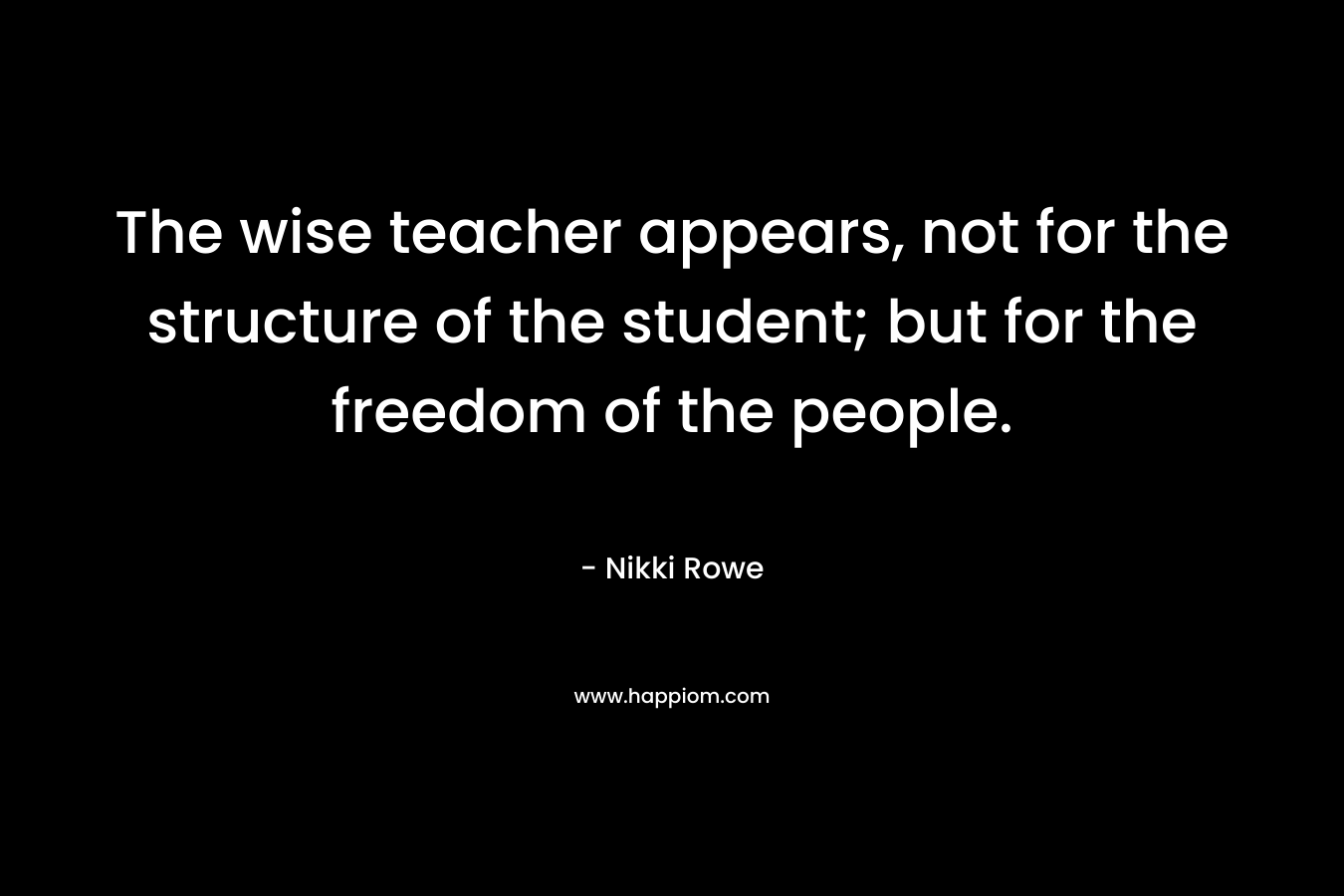 The wise teacher appears, not for the structure of the student; but for the freedom of the people. – Nikki Rowe