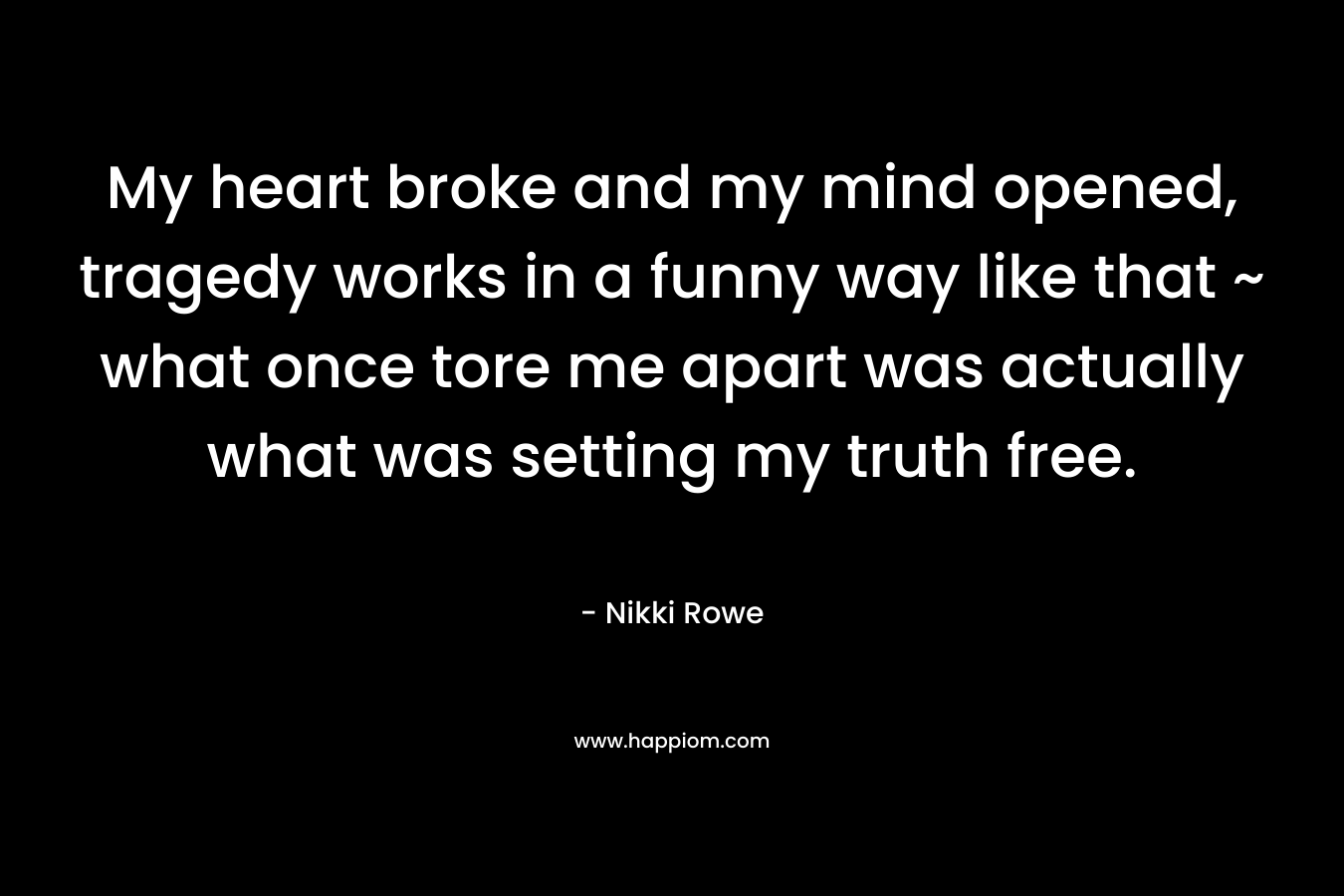 My heart broke and my mind opened, tragedy works in a funny way like that ~ what once tore me apart was actually what was setting my truth free. – Nikki Rowe