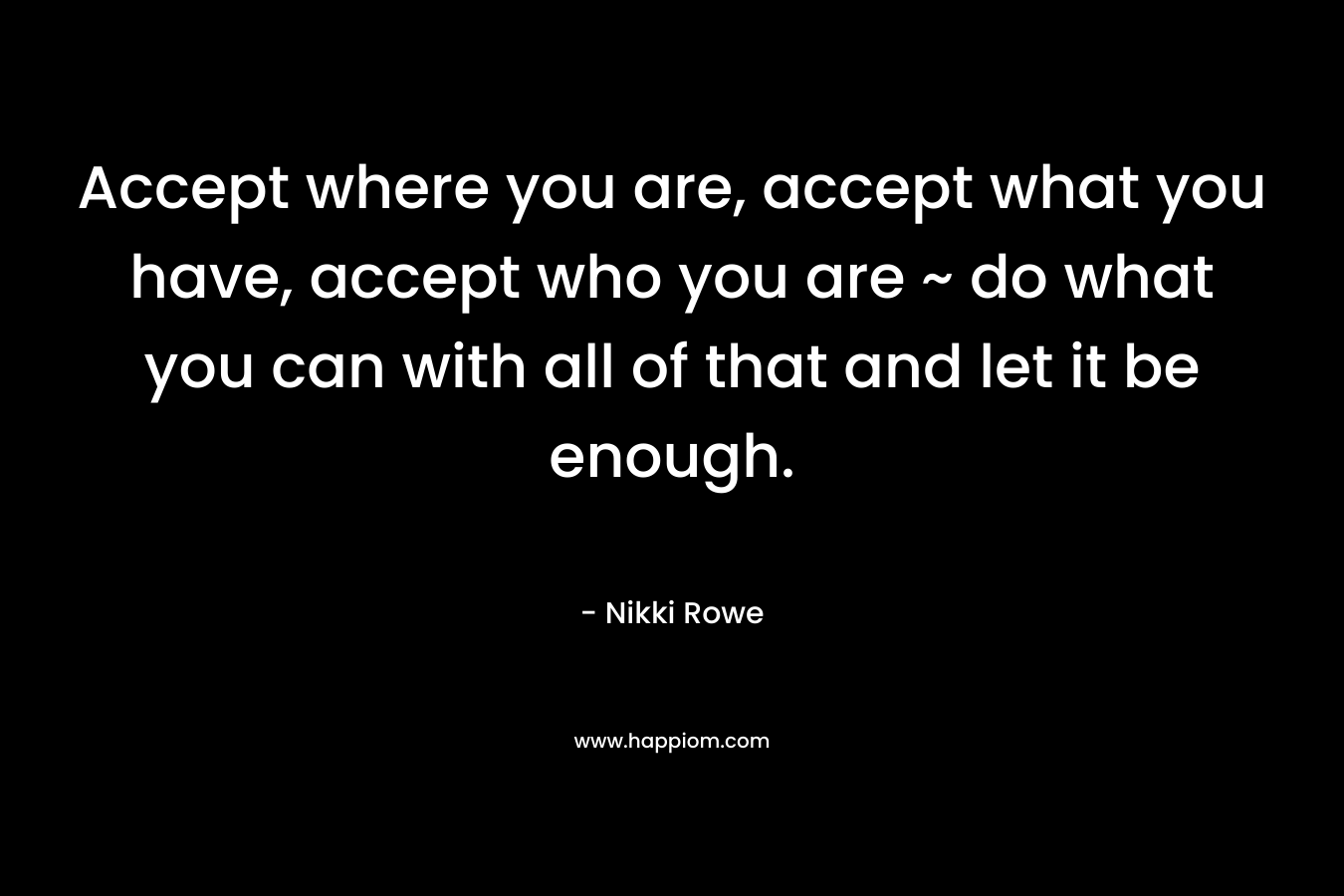 Accept where you are, accept what you have, accept who you are ~ do what you can with all of that and let it be enough.