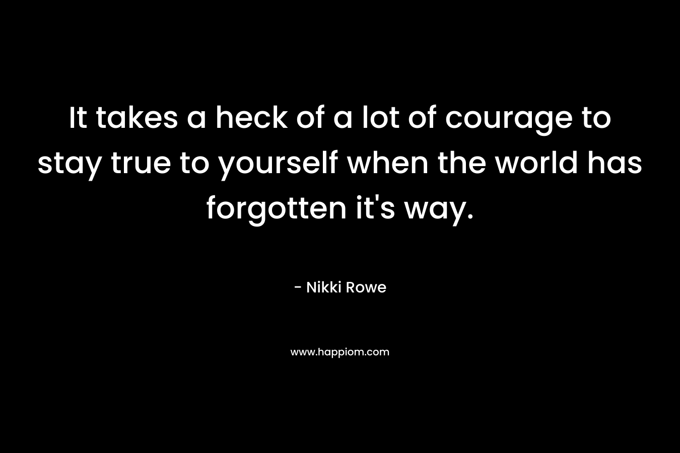 It takes a heck of a lot of courage to stay true to yourself when the world has forgotten it's way.