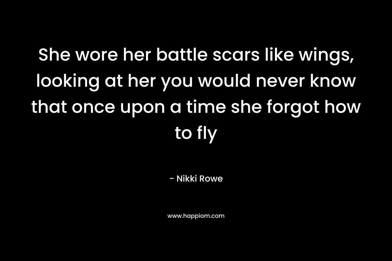 She wore her battle scars like wings, looking at her you would never know that once upon a time she forgot how to fly – Nikki Rowe