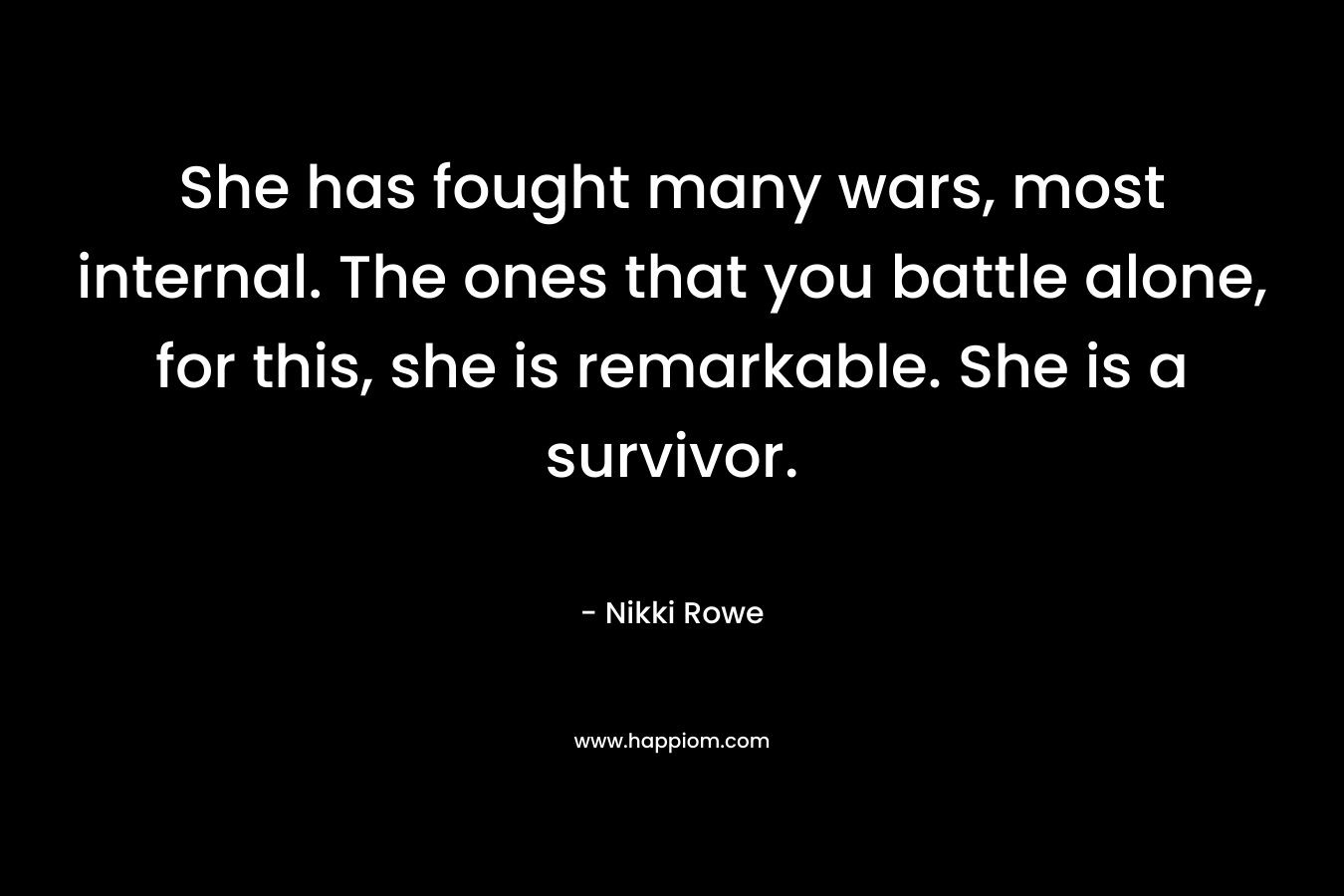 She has fought many wars, most internal. The ones that you battle alone, for this, she is remarkable. She is a survivor.
