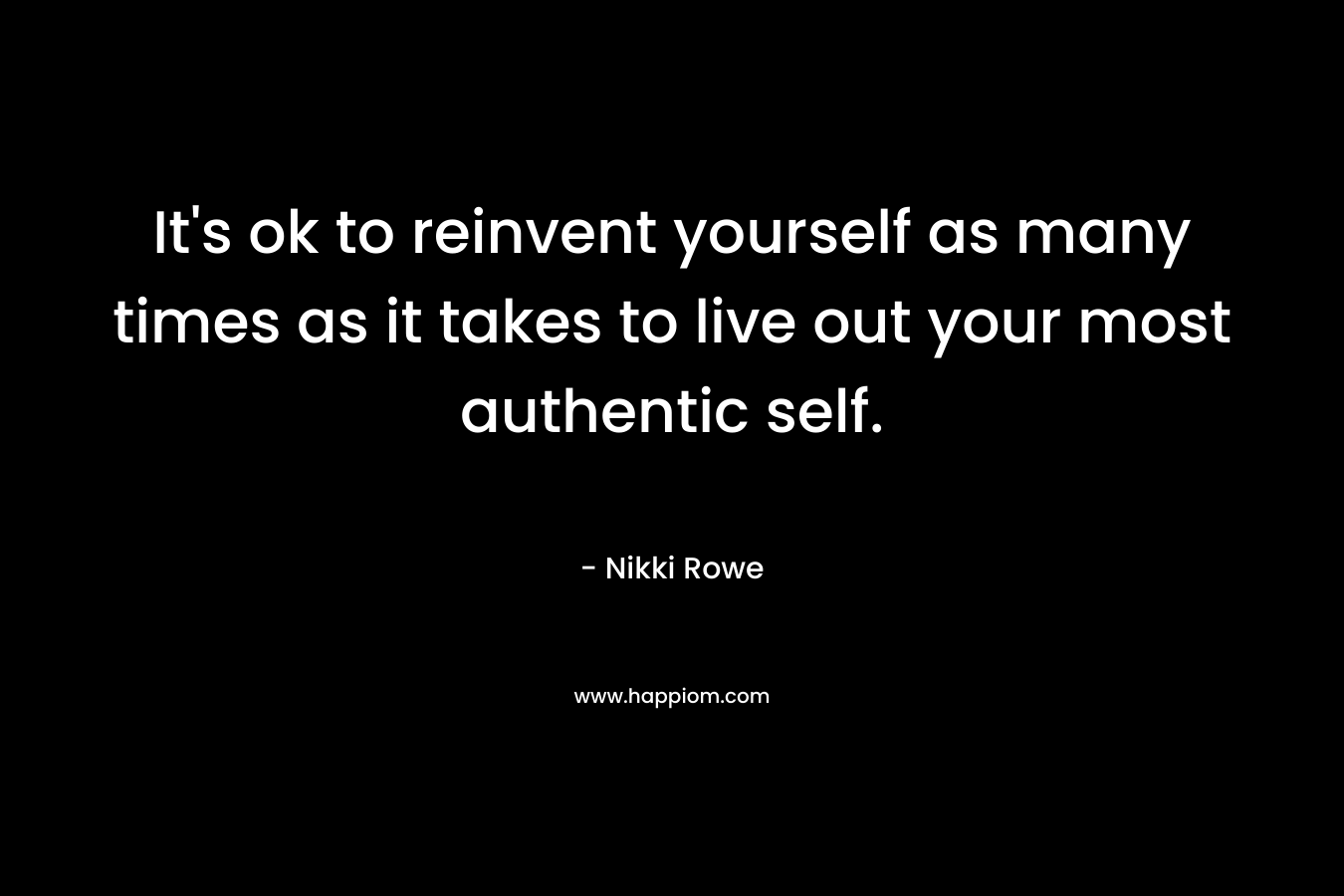 It’s ok to reinvent yourself as many times as it takes to live out your most authentic self. – Nikki Rowe