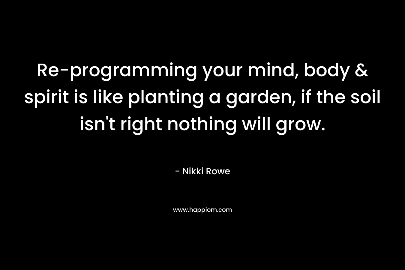 Re-programming your mind, body & spirit is like planting a garden, if the soil isn’t right nothing will grow. – Nikki Rowe