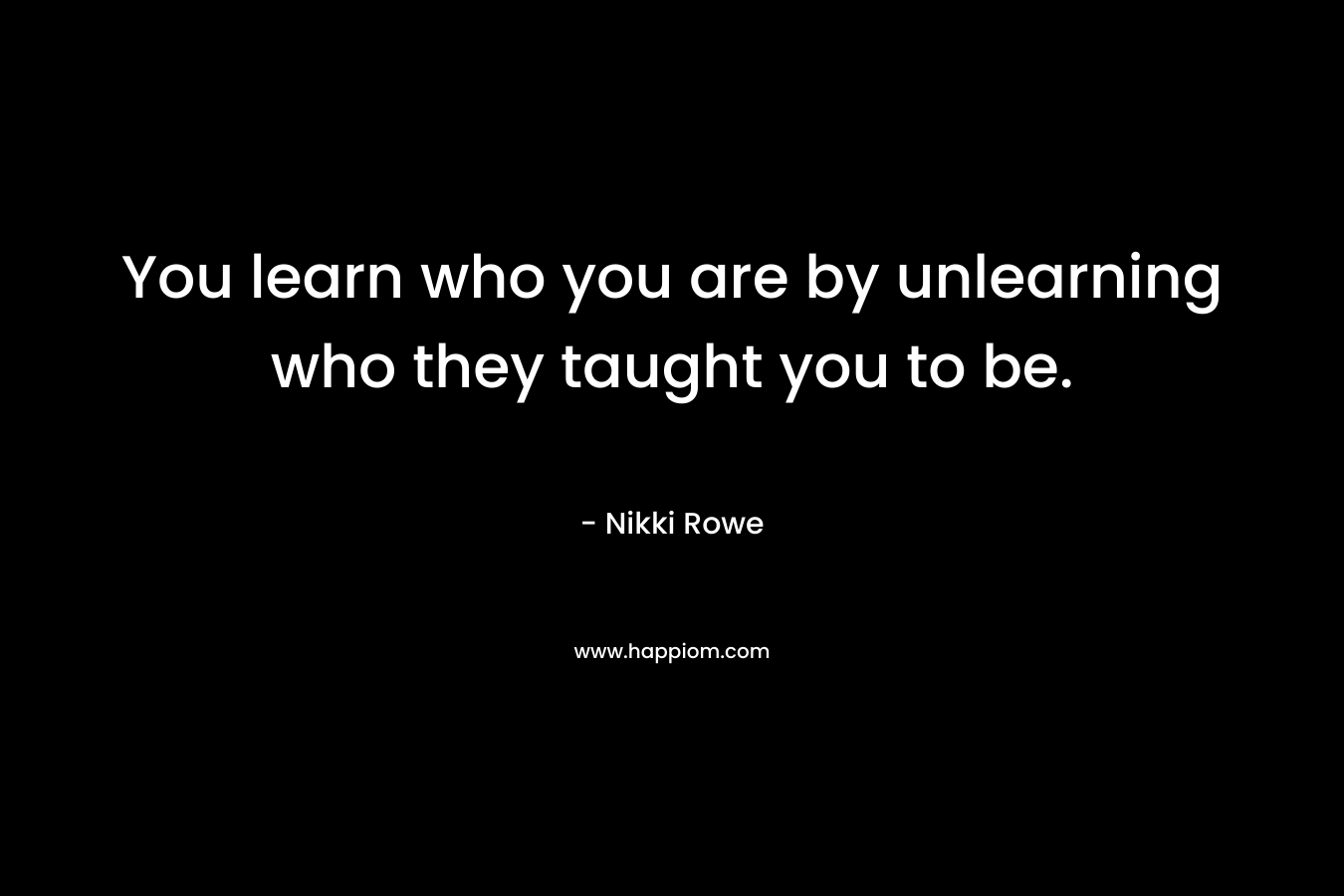 You learn who you are by unlearning who they taught you to be. – Nikki Rowe