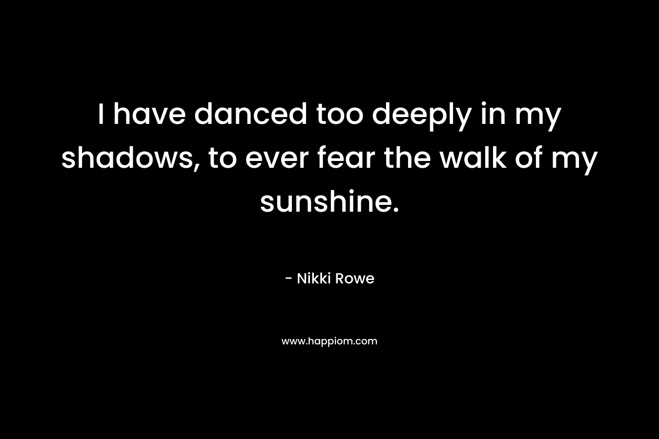 I have danced too deeply in my shadows, to ever fear the walk of my sunshine. – Nikki Rowe