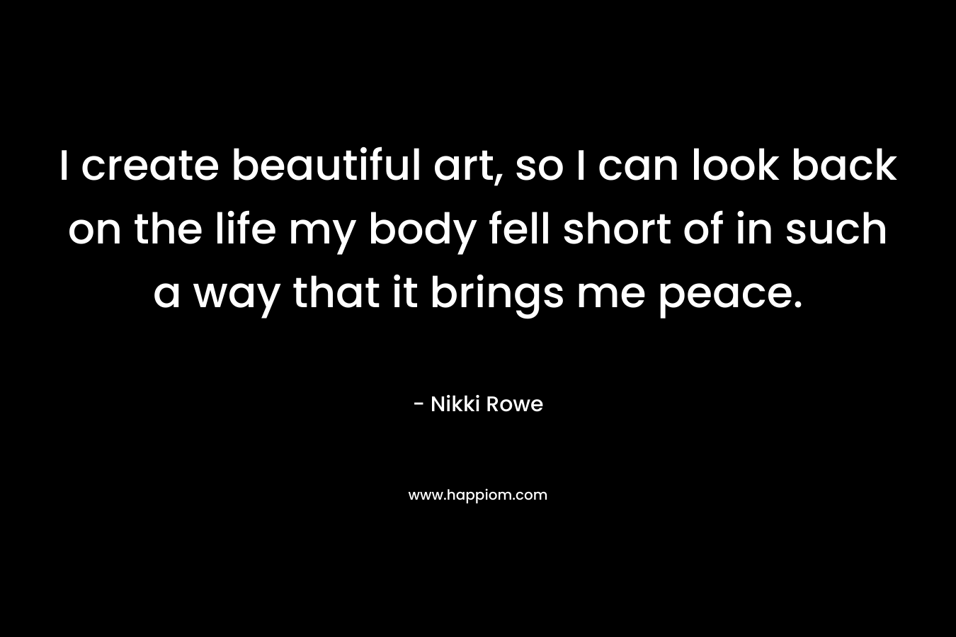 I create beautiful art, so I can look back on the life my body fell short of in such a way that it brings me peace.