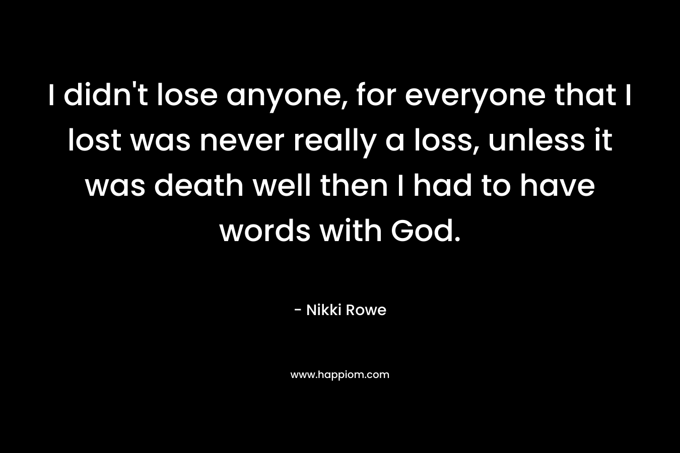 I didn't lose anyone, for everyone that I lost was never really a loss, unless it was death well then I had to have words with God.
