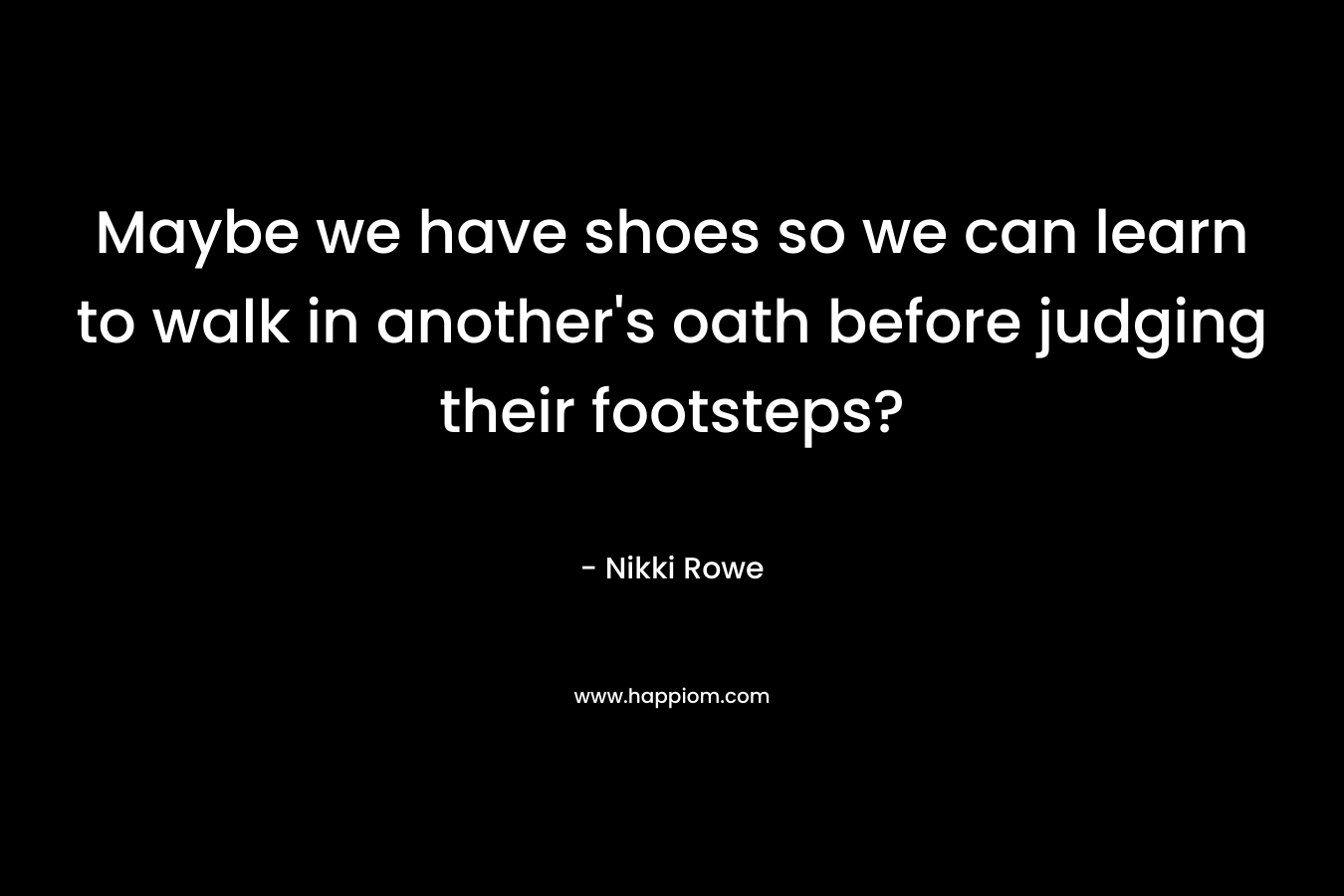 Maybe we have shoes so we can learn to walk in another’s oath before judging their footsteps? – Nikki Rowe