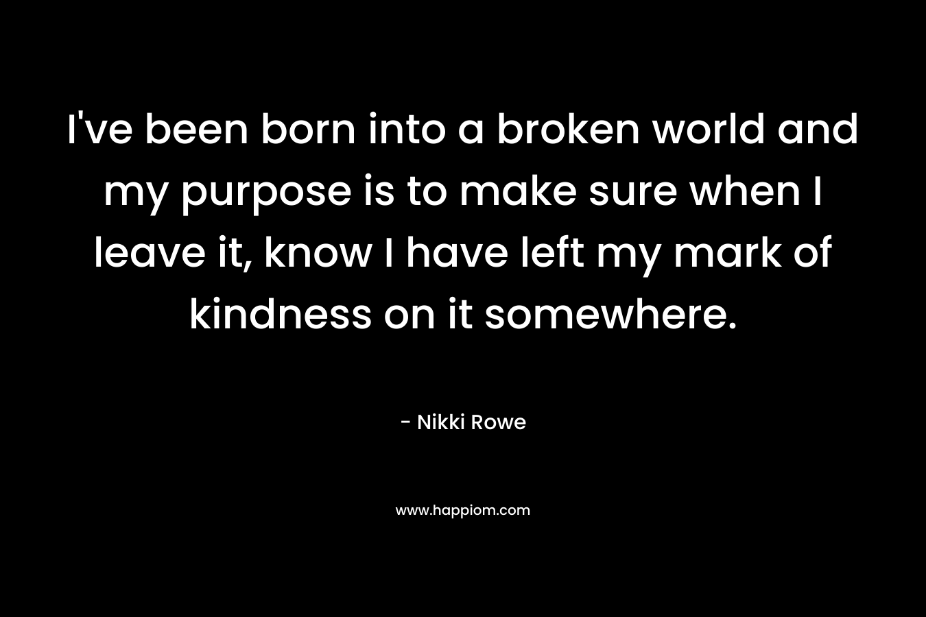 I've been born into a broken world and my purpose is to make sure when I leave it, know I have left my mark of kindness on it somewhere.
