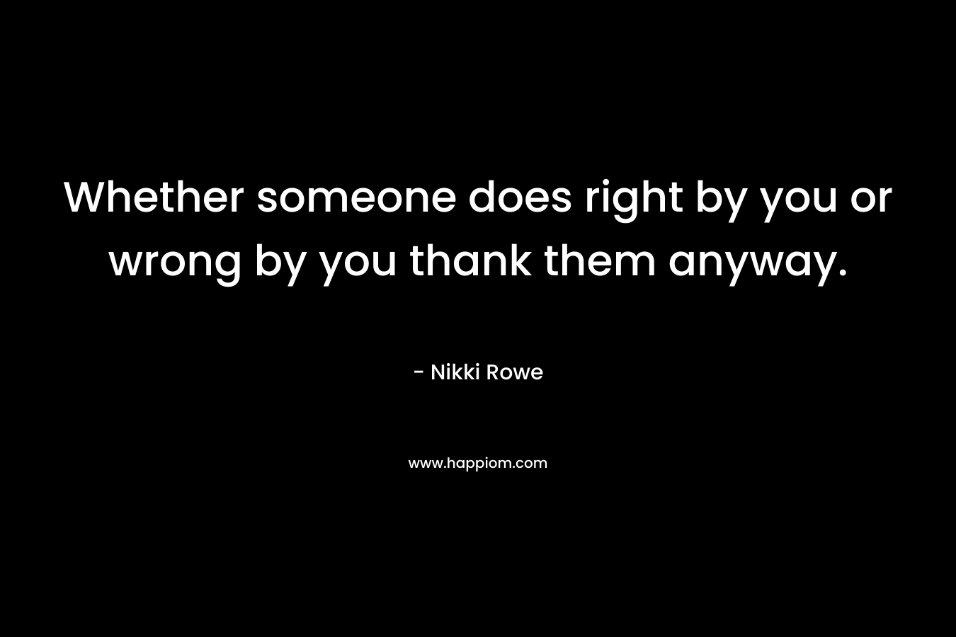 Whether someone does right by you or wrong by you thank them anyway.